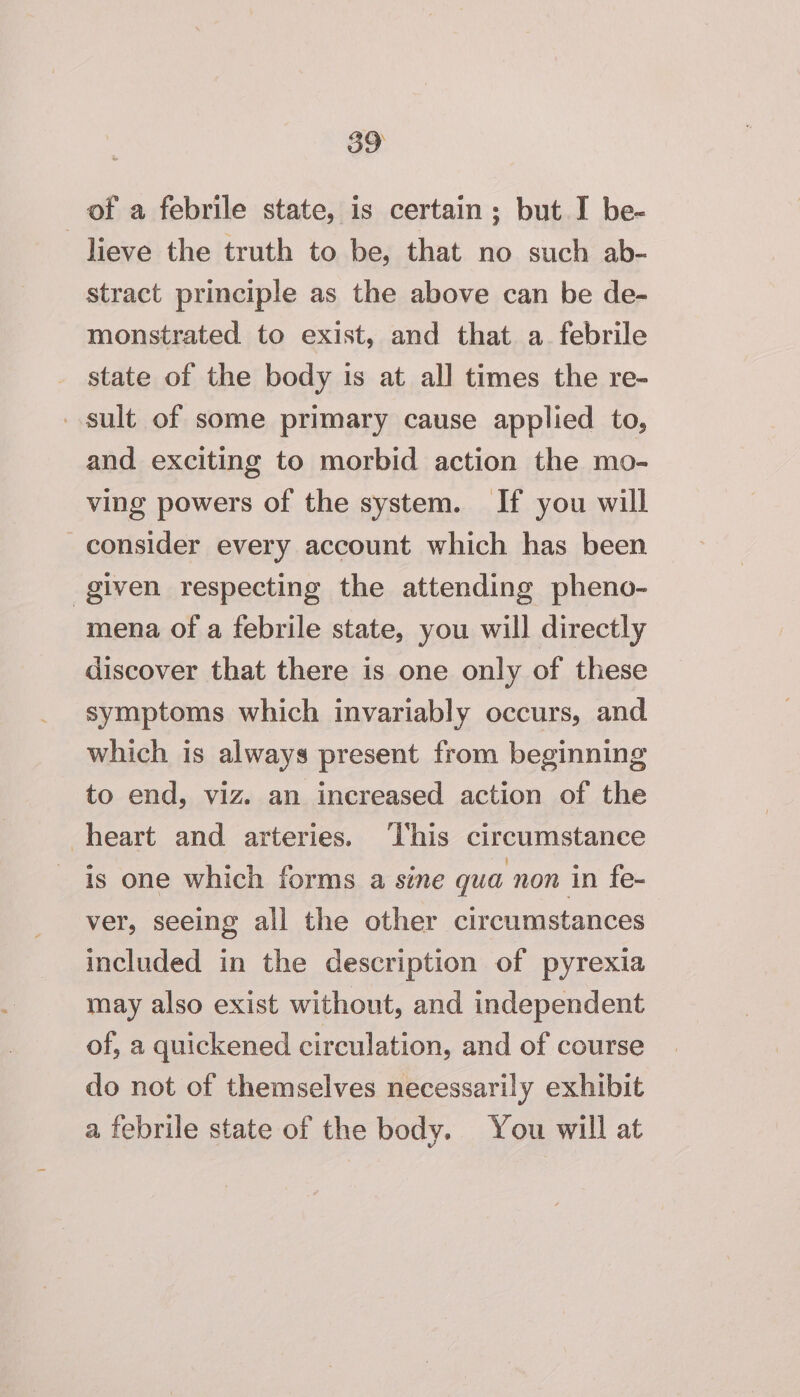 of a febrile state, is certain; but I be- lieve the truth to be, that no such ab- stract principle as the above can be de- monstrated to exist, and that a febrile state of the body is at all times the re- sult of some primary cause applied to, and exciting to morbid action the mo- ving powers of the system. If you will consider every account which has been given respecting the attending pheno- mena of a febrile state, you will directly discover that there is one only of these symptoms which invariably occurs, and which is always present from beginning to end, viz. an increased action of the heart and arteries. ‘This circumstance is one which forms a sine qua non in fe- ver, seeing all the other circumstances included in the description of pyrexia may also exist without, and independent of, a quickened circulation, and of course do not of themselves necessarily exhibit a febrile state of the body. You will at