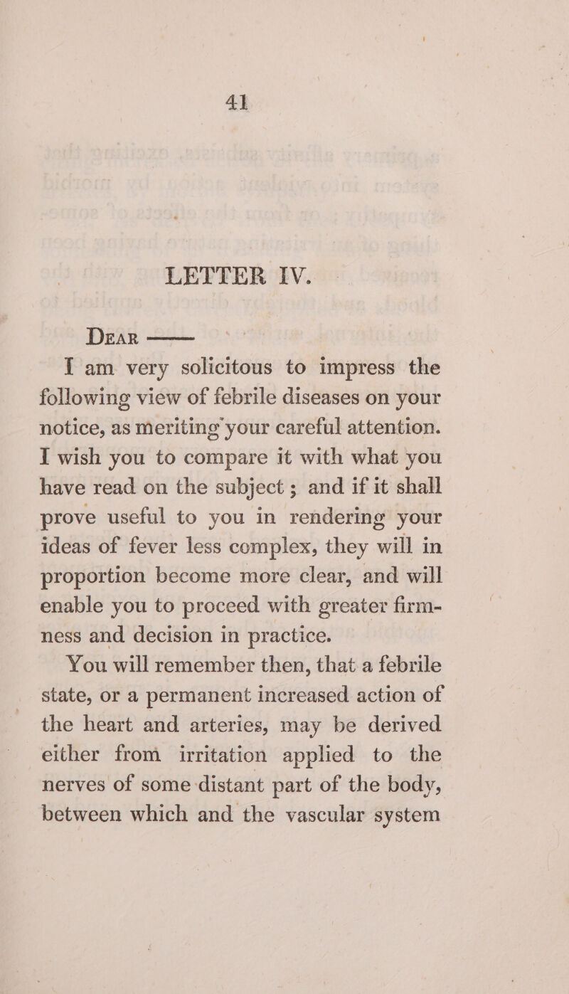 4] LETTER IV. Dear — [I am very solicitous to impress the following view of febrile diseases on your notice, as Meriting your careful attention. I wish you to compare it with what you have read on the subject ; and if it shall prove useful to you in rendering your ideas of fever less complex, they will in proportion become more clear, and will enable you to proceed with greater firm- ness and decision in practice. You will remember then, that a febrile state, or a permanent increased action of the heart and arteries, may be derived either from irritation applied to the nerves of some distant part of the body, between which and the vascular system