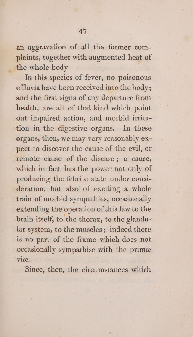 4° an ageravation of all the former com- plaints, together with augmented heat of the whole body. | In this species of fever, no poisonous effluvia have been received into the body; and the first signs of any departure from health, are all of that kind which point out impaired action, and morbid irrita- tion in the digestive organs. In these organs, then, we may very reasonably ex- pect to discover the cause of the evil, or remote cause of the disease; a cause, which in fact has the power not only of producing the febrile state under consi- deration, but also of exciting a whole train of morbid sympathies, occasionally extending the operation of this law to the brain itself, to the thorax, to the glandu- lar system, to the muscles; indeed there is no part of the frame which does not occasionally sympathise with the primee vie. Since, then, the circumstances which