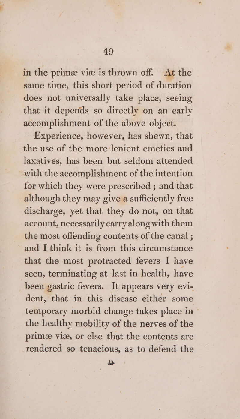 aS in the primze viz is thrown off. At the same time, this short period of duration does not universally take place, seeing that it depends so directly on an early accomplishment of the above object. Experience, however, has shewn, that the use of the more lenient emetics and laxatives, has been but seldom attended with the accomplishment of the intention for which they were prescribed ; and that although they may give a sufficiently free discharge, yet that they do not, on that account, necessarily carry along with them the most offending contents of the canal ; and I think it is from this circumstance that the most protracted fevers I have seen, terminating at last in health, have been gastric fevers. It appears very evi- dent, that in this disease either some temporary morbid change takes place in — the healthy mobility of the nerves of the primeze vie, or else that the contents are rendered so tenacious, as to defend the ae