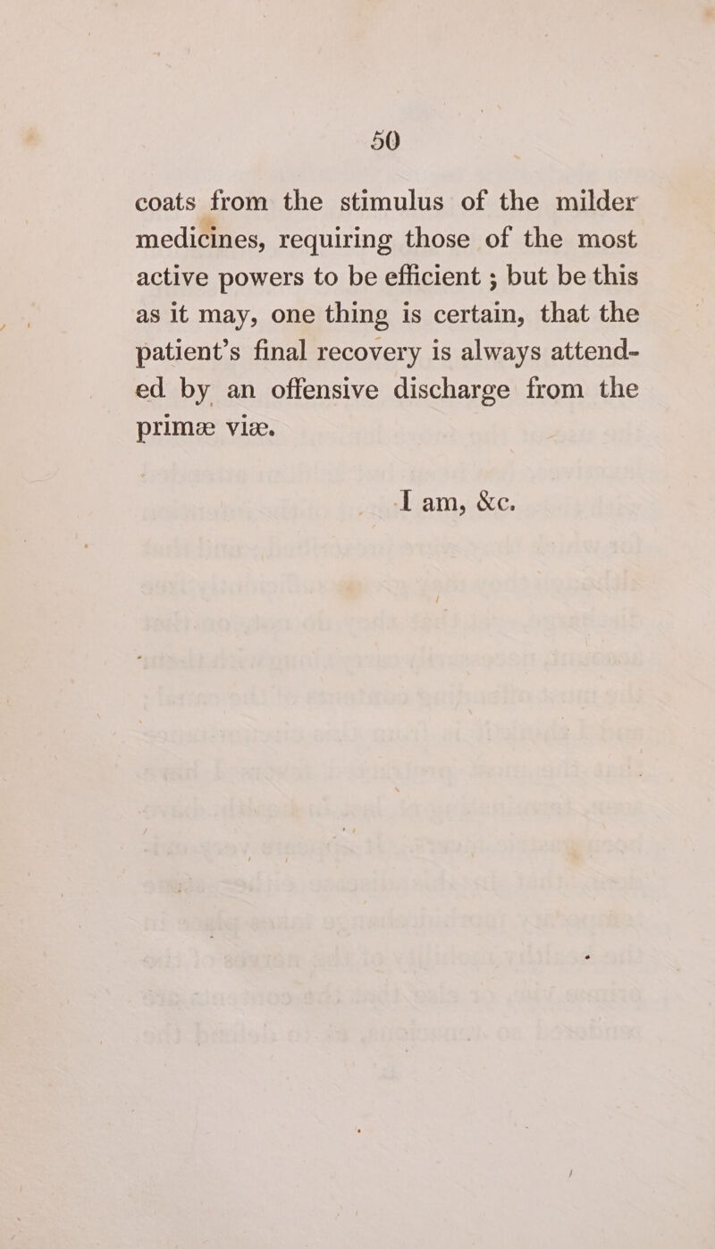 coats from the stimulus of the milder medicines, requiring those of the most active powers to be efficient ; but be this as it may, one thing is certain, that the patient’s final recovery is always attend- ed by an offensive discharge from the prime vie. ‘Iam, &amp;c.