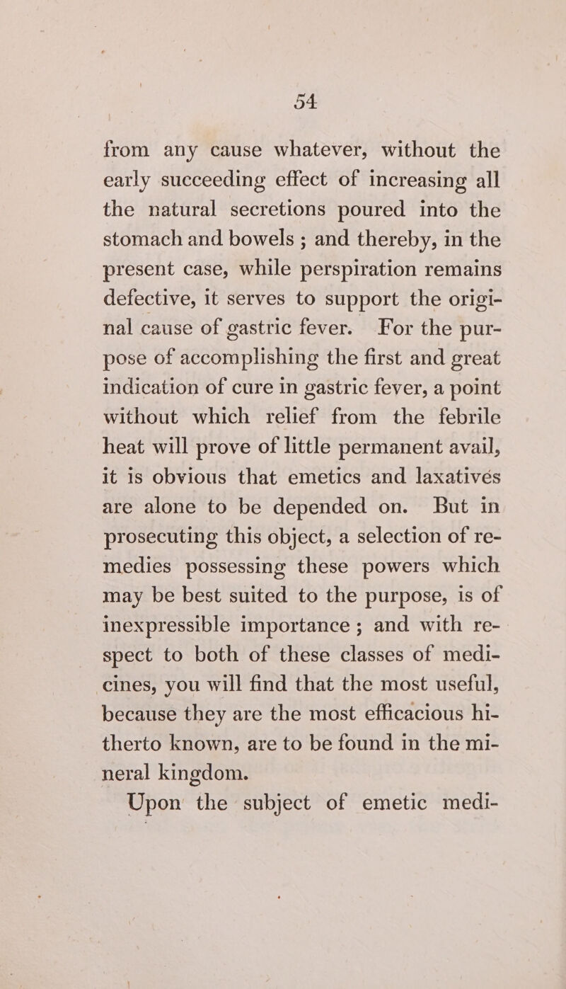 from any cause whatever, without the early succeeding effect of increasing all the natural secretions poured into the stomach and bowels ; and thereby, in the present case, while perspiration remains defective, it serves to support the origi- nal cause of gastric fever. For the pur- pose of accomplishing the first and great indication of cure in gastric fever, a point without which relief from the febrile heat will prove of little permanent avail, it is obvious that emetics and laxatives are alone to be depended on. But in prosecuting this object, a selection of re- medies possessing these powers which may be best suited to the purpose, is of inexpressible importance ; and with re- spect to both of these classes of medi- cines, you will find that the most useful, because they are the most efficacious hi- therto known, are to be found in the mi- neral kingdom. Upon the subject of emetic medi-