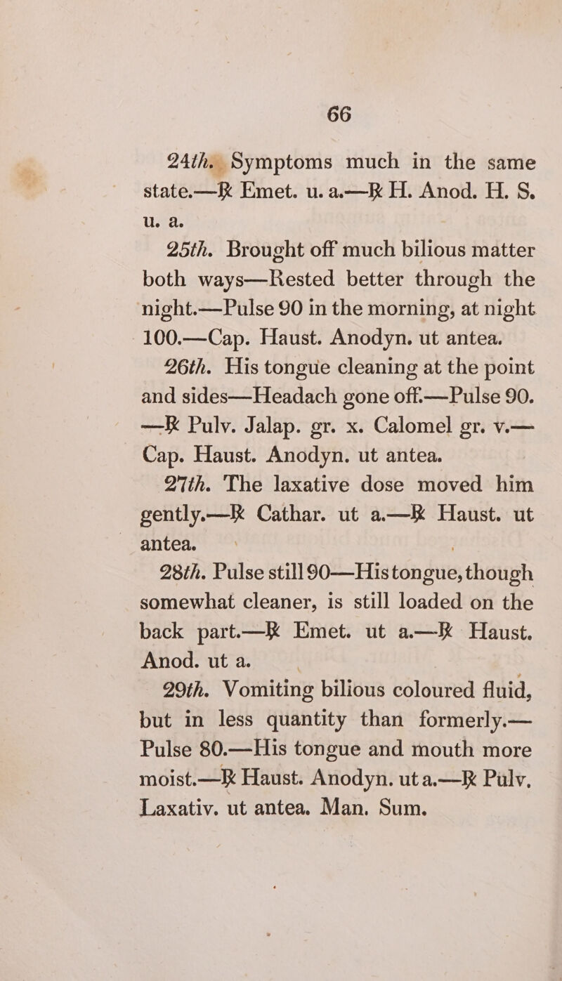 24th. Symptoms much in the same state.—K Emet. u.a.—RK H. Anod. H. S. U. a 25th. Brought off much bilious matter both ways—Hested better through the night.—Pulse 90 in the morning, at night 100.—Cap. Haust. Anodyn. ut antea. 26th. His tongue cleaning at the point and sides—Headach gone off-—Pulse 90. —K Pulv. Jalap. gr. x. Calomel gr. v.— Cap. Haust. Anodyn. ut antea. Wth. The laxative dose moved him gently.—RK Cathar. ut a—K Haust. ut 28th. Pulse still 90—His tongue, though somewhat cleaner, is still loaded on the back part.—K Emet. ut a.—k Haust. Anod. ut a. | 29th. Vomiting bilious coloured fluid, but in less quantity than formerly.— Pulse 80.—His tongue and mouth more moist.—K Haust. Anodyn. ut a.—R Pulv, Laxativ. ut antea. Man. Sum.