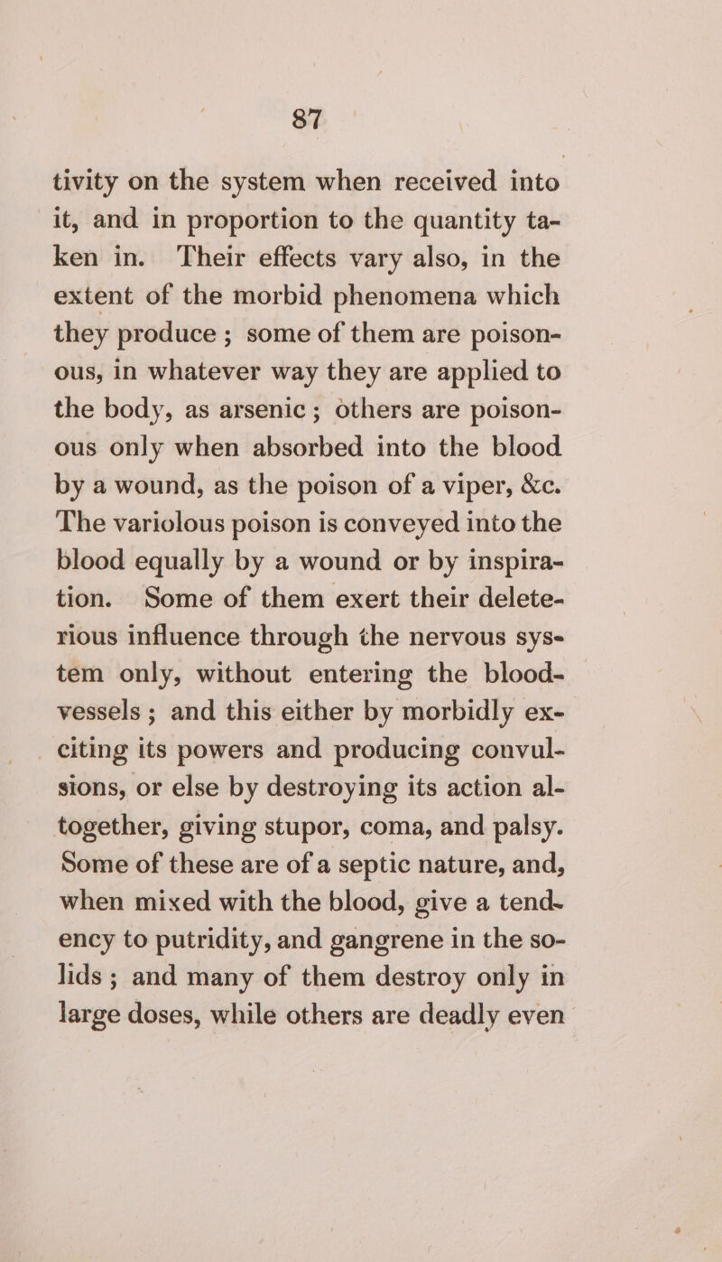 tivity on the system when received into it, and in proportion to the quantity ta- ken in. Their effects vary also, in the extent of the morbid phenomena which they produce ; some of them are poison- ous, in whatever way they are applied to the body, as arsenic; others are poison- ous only when absorbed into the blood by a wound, as the poison of a viper, &amp;c. The variolous poison is conveyed into the blood equally by a wound or by inspira- tion. Some of them exert their delete- rious influence through the nervous sys- tem only, without entering the blood- vessels ; and this either by morbidly ex- _ citing its powers and producing convul- sions, or else by destroying its action al- together, giving stupor, coma, and palsy. Some of these are of a septic nature, and, when mixed with the blood, give a tend- ency to putridity, and gangrene in the so- lids ; and many of them destroy only in large doses, while others are deadly even