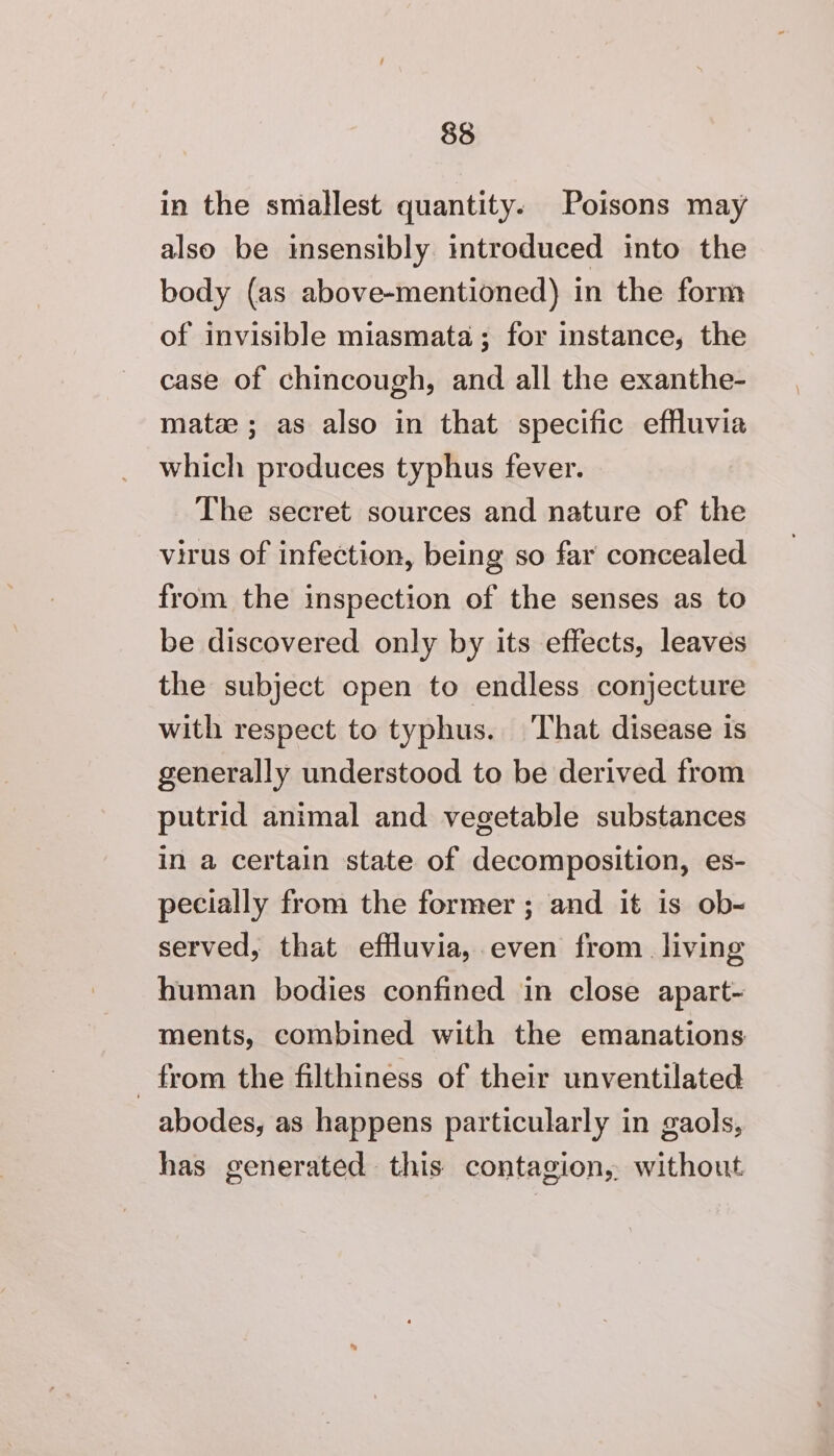 in the smallest quantity. Poisons may also be insensibly introduced into the body (as above-mentioned) in the form of invisible miasmata; for instance, the case of chincough, and all the exanthe- matze ; as also in that specific effluvia which produces typhus fever. The secret sources and nature of the virus of infection, being so far concealed from the inspection of the senses as to be discovered only by its effects, leaves the subject open to endless conjecture with respect to typhus. That disease is generally understood to be derived from putrid animal and vegetable substances in a certain state of decomposition, es- pecially from the former ; and it is ob- served, that effluvia, even from living human bodies confined in close apart- ments, combined with the emanations from the filthiness of their unventilated abodes, as happens particularly in gaols, has generated this contagion, without