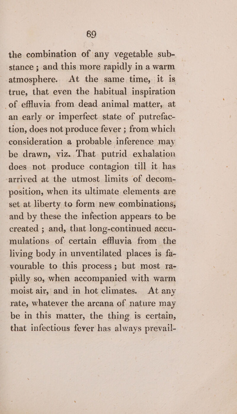 69 the combination of any vegetable sub- stance ; and this more rapidly in a warm atmosphere. At the same time, it Is true, that even the habitual inspiration _of effluvia from dead animal matter, at an early or imperfect state of putrefac- tion, does not produce fever ; from which ‘consideration a probable inference may be drawn, viz. That. putrid exhalation does not produce contagion till it has arrived at the utmost limits of decom- position, when its ultimate elements are set at liberty to form new combinations, and by these the infection appears to be created ; and, that long-continued accu- mulations of certain effluvia from the living body in unventilated places is fa- vourable to this process; but most ra- pidly so, when accompanied with warm moist air, and in hot climates. At any rate, whatever the arcana of nature may be in this matter, the thing is certain, that infectious fever has always prevail-__