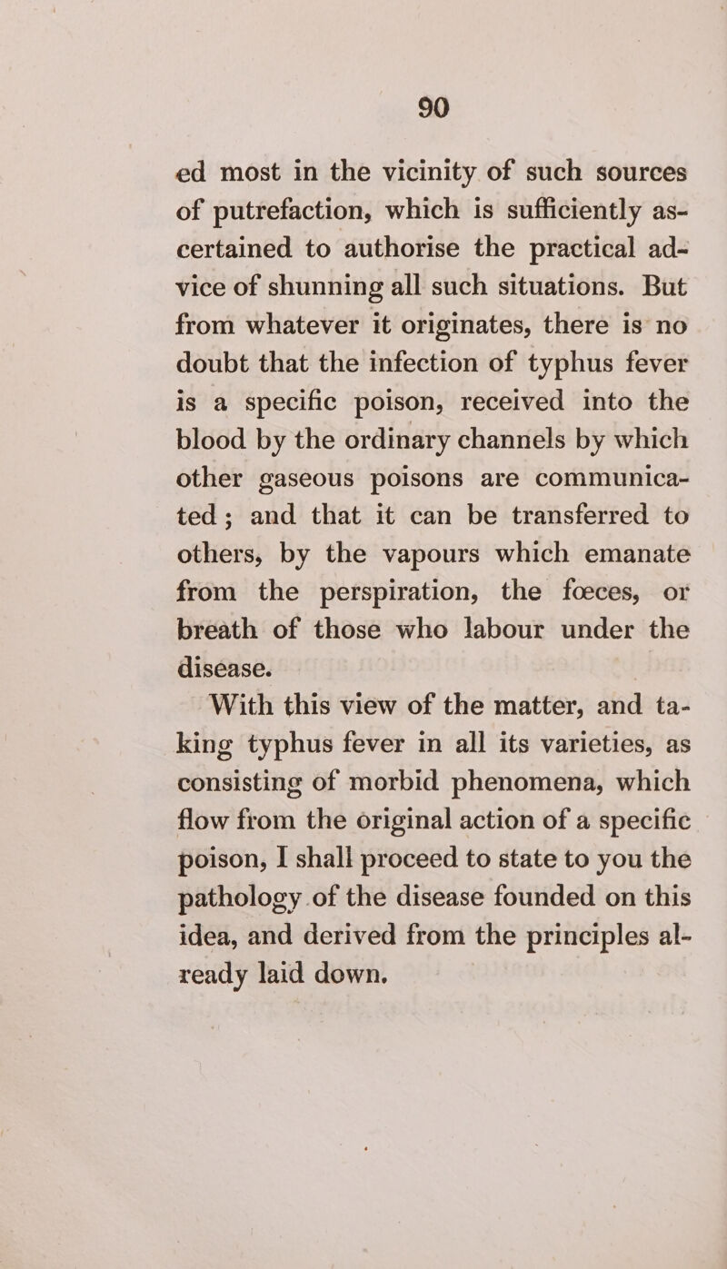 ed most in the vicinity of such sources of putrefaction, which is sufficiently as- certained to authorise the practical ad- vice of shunning all such situations. But from whatever it originates, there is no doubt that the infection of typhus fever is a specific poison, received into the blood by the ordinary channels by which other gaseous poisons are communica- ted; and that it can be transferred to others, by the vapours which emanate from the perspiration, the foeces, or breath of those who labour under the disease. With this view of the matter, and ta- king typhus fever in all its varieties, as consisting of morbid phenomena, which flow from the original action of a specific _ poison, I shall proceed to state to you the pathology of the disease founded on this idea, and derived from the principles al- ready laid down.