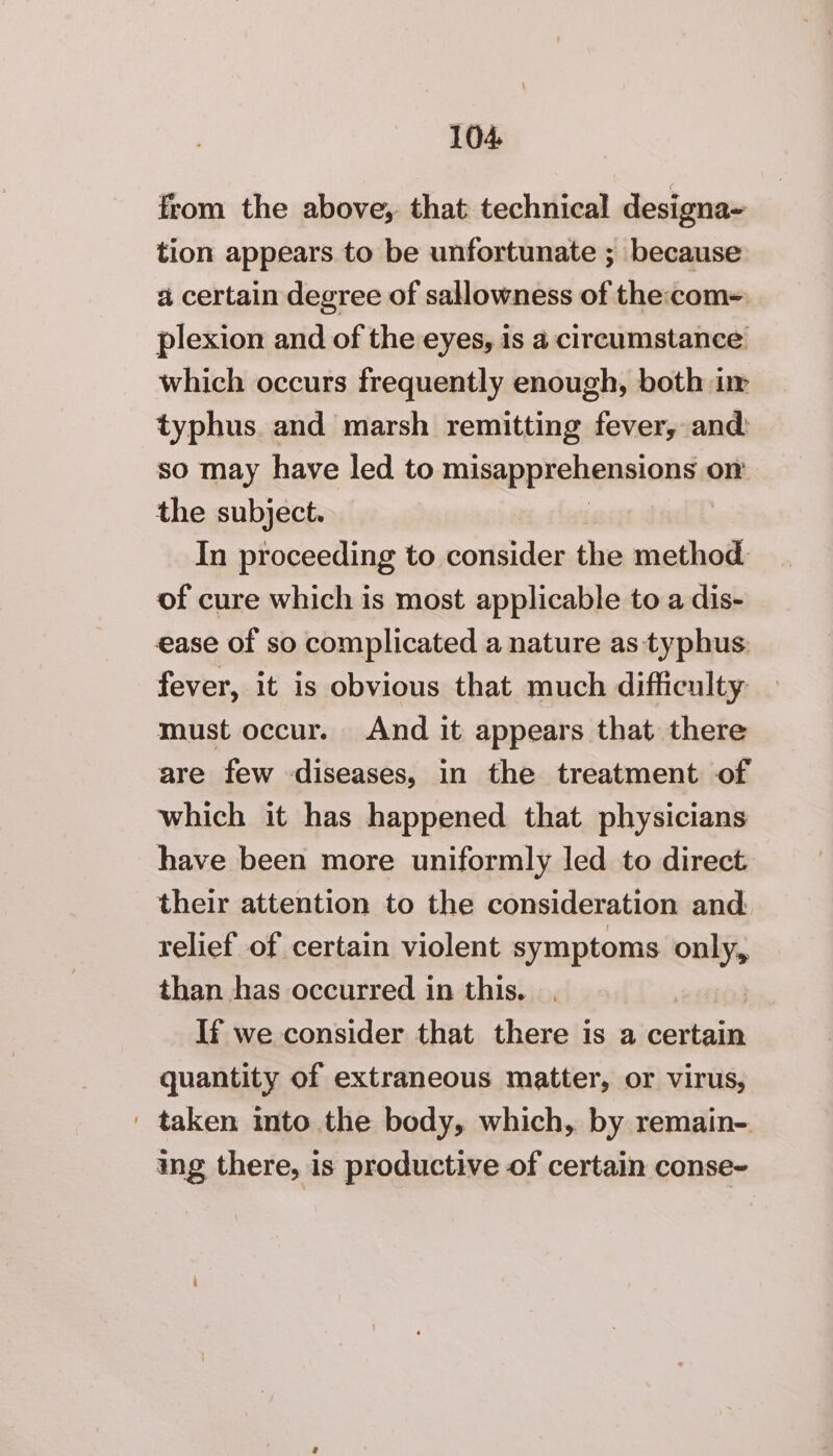 from the above, that technical designa- tion appears to be unfortunate ; because a certain degree of sallowness of the:com- plexion and of the eyes, is a circumstance which occurs frequently enough, both i typhus. and marsh remitting fever, and: so may have led to misappiehensionda on the subject. In proceeding to consider the method. of cure which is most applicable to a dis- ease of so complicated a nature as typhus. fever, it is obvious that much difficulty: must occur. And it appears that there are few diseases, in the treatment of which it has happened that physicians have been more uniformly led to direct. their attention to the consideration and relief of certain violent symptoms only, than has occurred in this. | If we consider that there is a certain quantity of extraneous matter, or virus, | taken into the body, which, by remain- ing there, is productive of certain conse-