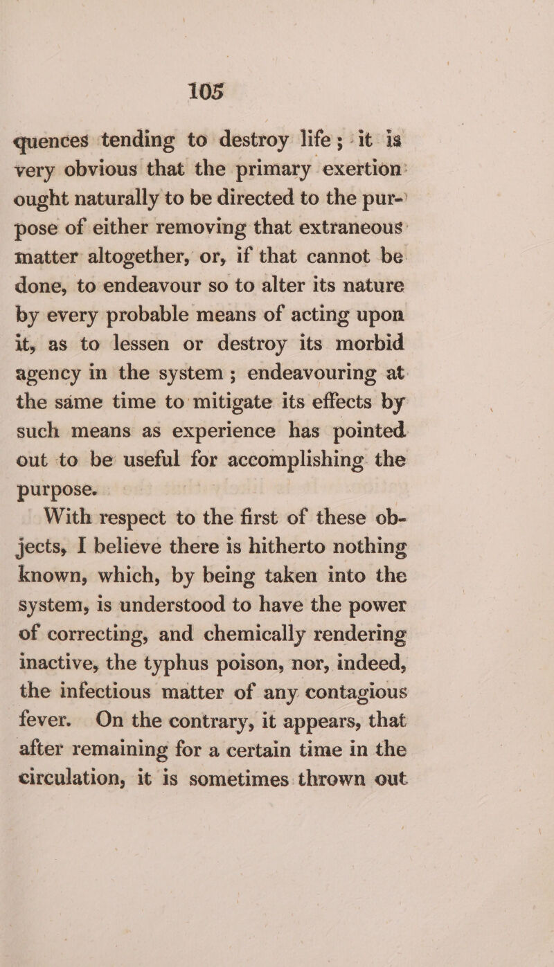 quences tending to destroy life; it is very obvious that the primary exertion: ought naturally to be directed to the pur- pose of either removing that extraneous matter altogether, or, if that cannot be done, to endeavour so to alter its nature by every probable means of acting upon it, as to lessen or destroy its morbid agency in the system ; endeavouring at the same time to mitigate its effects by such means as experience has pointed. out to be useful for accomplishing. the purpose. | With respect to the first of these ob- jects, I believe there is hitherto nothing known, which, by being taken into the system, is understood to have the power of correcting, and chemically rendering inactive, the typhus poison, nor, indeed, the infectious matter of any contagious fever. On the contrary, it appears, that after remaining for a certain time in the circulation, it is sometimes thrown out