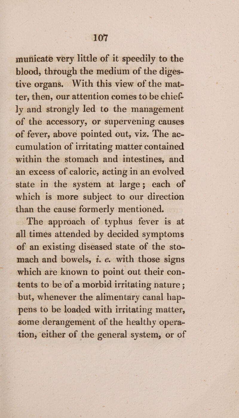 muiiicate very little of it speedily to the blood, through the medium of the diges- tive organs. With this view of the mat- ter, then, our attention comes to be chief- ly and strongly led to the management of the accessory, or supervening causes of fever, above pointed out, viz. The ac- cumulation of irritating matter contained within the stomach and intestines, and an excess of caloric, acting in an evolved state in the system at large; each of which is more subject to our direction than the cause formerly mentioned. The approach of typhus fever is at all times attended by decided symptoms _ of an existing diseased state of the sto- mach and bowels, 7. e. with those signs which are known to point out their con- tents to be of a morbid irritating nature ; ‘but, whenever the alimentary canal hap- pens to be loaded with irritating matter, some derangement of the healthy opera- tion, either of the general system, or of