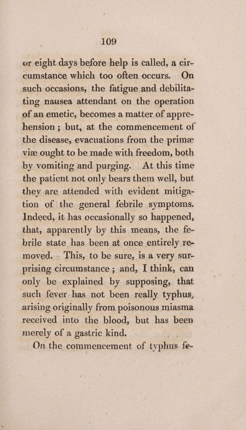 er eight days before help is called, a cir- cumstance which too often occurs. On such occasions, the fatigue and debilita- ting nausea attendant on the operation of an emetic, becomes a matter of appre- hension ; but, at the commencement of the disease, evacuations from the prime vize ought to be made with freedom, both by vomiting and purging. At this time the patient not only bears them well, but they are attended with evident mitiga- tion of the general febrile symptoms. Indeed, it has occasionally so happened, that, apparently by this means, the fe- brile state has been at once entirely re- moved.-~ This, to be sure, is a very sur- prising circumstance ; and, I think, can only be explained by supposing, that - such fever has not been really typhus, arising originally from poisonous miasma received into the blood, but has been merely of a gastric kind. On the commencement of typhus fe-