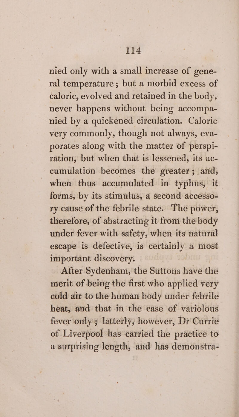 DE nied only with a small increase of gene- ral temperature ; but a morbid excess of caloric, evolved and retained in the body, never happens without being accompa- nied by a quickened circulation. Caloric very commonly, though not always, eva- porates along with the matter of persp!- ration, but when that 1s lessened, its ac- cumulation becomes the greater; and, when thus accumulated in typhus, it forms, by its stimulus, a second accesso- ry cause of the febrile state. The power, therefore, of abstracting it from the body under fever with safety, when its natural escape is defective, is certainly a most. important discovery. After Sydenham, the Suttons have the merit of being the first who applied very cold air to the human body under febrile heat, and that in the case of variolous fever only; latterly, however, Dr Currie of Liverpool has carried the practice to a surprising length, and has demonstra-