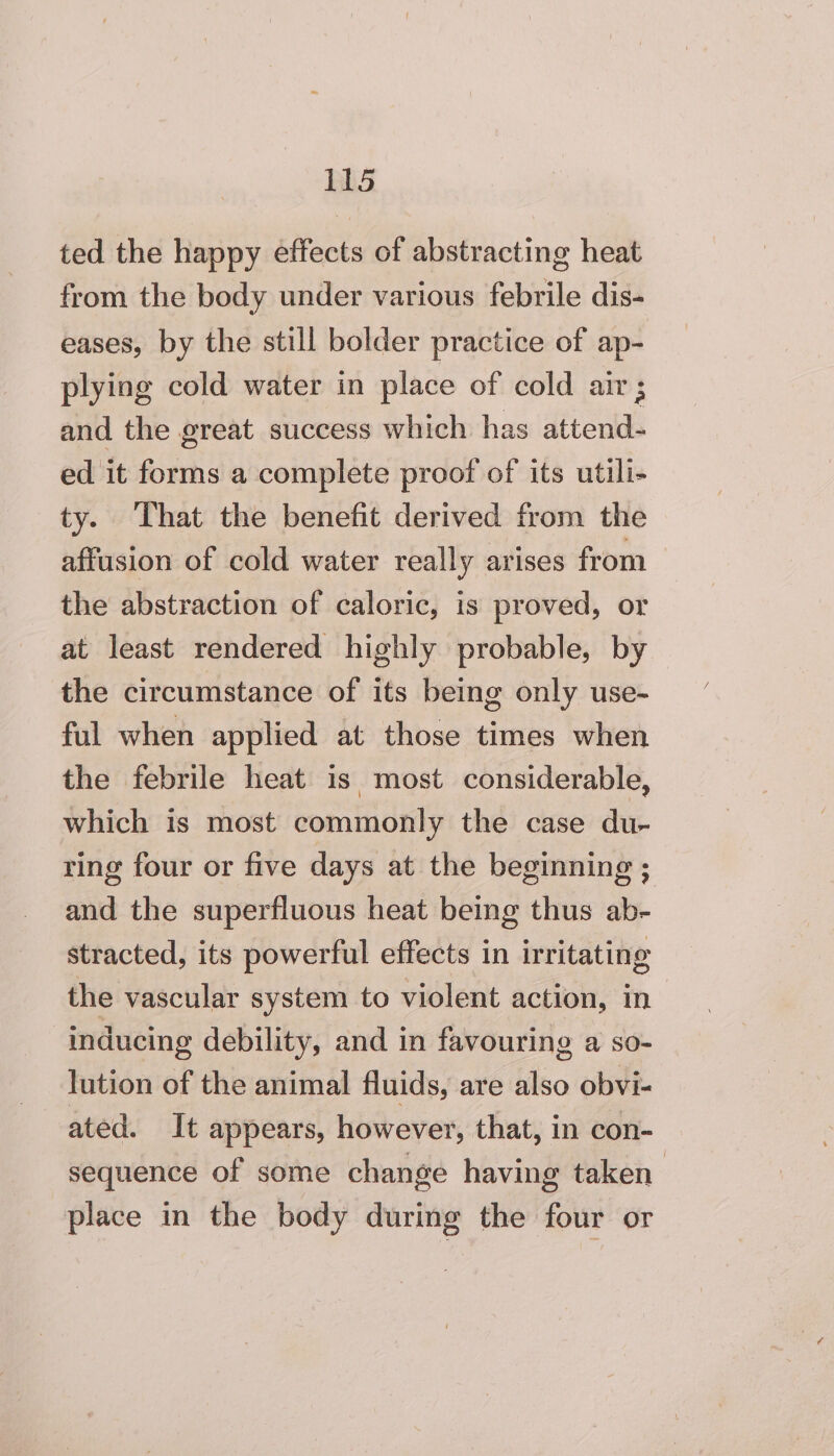 ted the happy éffects of abstracting heat from the body under various febrile dis- eases, by the still bolder practice of ap- plying cold water in place of cold air; and the great success which has attend- ed it forms a complete proof of its utili- ty. That the benefit derived from the affusion of cold water really arises from the abstraction of caloric, is proved, or at least rendered highly probable, by the circumstance of its being only use- ful when applied at those times when the febrile heat is most considerable, which is most commonly the case du- ring four or five days at the beginning ; and the superfluous heat being thus ab- stracted, its powerful effects in irritating the vascular system to violent action, in inducing debility, and in favouring a so- lution of the animal fluids, are also obvi- ated. It appears, however, that, in con- sequence of some change having taken place in the body during the four or