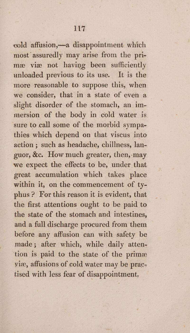 wold affusion,—a disappointment which most assuredly may arise from the pri- mee vie not having been sufficiently unloaded previous to its use. It is the more reasonable to. suppose this, when we consider, that in a state of even a slight disorder of the stomach, an im- mersion of the body in cold water is sure to call some of the morbid sympa- thies which depend on that viscus into action ; such as headache, chillness, lan- suor, &amp;c. How much greater, then,-may we expect the effects to be, under that great accumulation which takes place within it, on the commencement of ty- phus ? For this reason it is evident, that the first attentions ought to be paid to the state of the stomach and intestines, and a full discharge procured from them before any affusion can with safety be made; after which, while daily atten- tion is paid to the state of the prima vie, affusions of cold water may be prac; tised with less fear of disappointment,