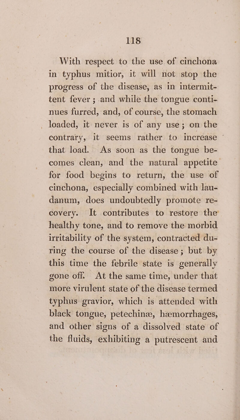 With respect to the use of cinchona in typhus mitior, it will not stop the progress of the disease, as in intermit- tent fever ; and while the tongue conti- nues furred, and, of course, the stomach _ loaded, it never is of any use; on the contrary, it seems rather to increase © that load. As soon as the tongue be- comes clean, and the natural appetite for food begins to return, the use of cinchona, especially combined with lau- danum, does undoubtedly promote re- covery. It contributes to restore the healthy tone, and to remove the morbid irritability of the system, contracted du- ring the course of the disease; but by this time the febrile state is generally gone off. At the same time, under that more virulent state of the disease termed typhus gravior, which is attended with black tongue, petechinze, haemorrhages, and other signs of a dissolved state of the fluids, exhibiting a putrescent and