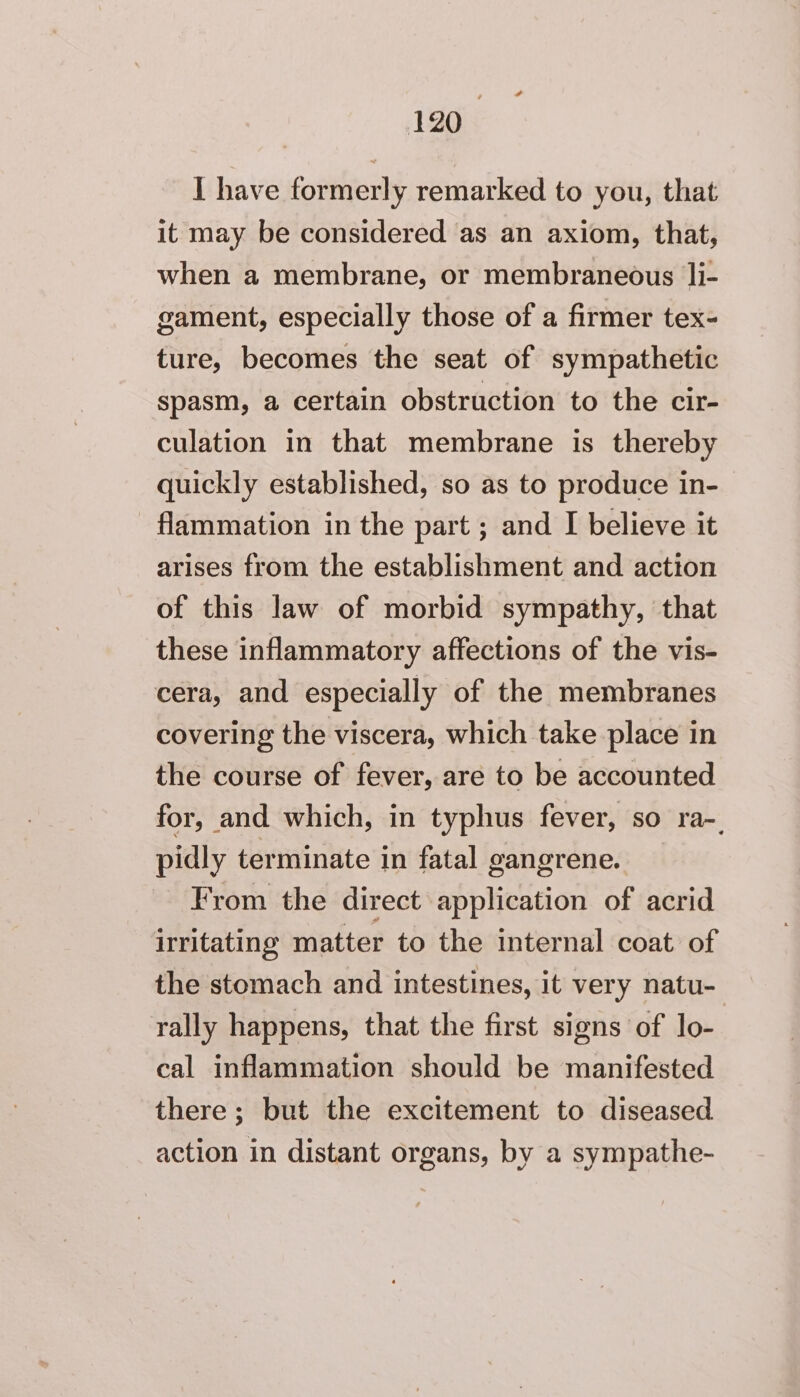 F 120 I have formerly remarked to you, that it may be considered as an axiom, that, when a membrane, or membraneous 1li- gament, especially those of a firmer tex- ture, becomes the seat of sympathetic spasm, a certain obstruction to the cir- culation in that membrane is thereby quickly established, so as to produce in- flammation in the part ; and I believe it arises from the establishment and action of this law of morbid sympathy, that these inflammatory affections of the vis- cera, and especially of the membranes covering the viscera, which take place in the course of fever, are to be accounted for, and which, in typhus fever, so ra-. pidly terminate in fatal gangrene. From the direct application of acrid irritating matter to the internal coat of the stomach and intestines, it very natu- rally happens, that the first signs of lo- cal inflammation should be manifested there ; but the excitement to diseased action in distant organs, by a sympathe-