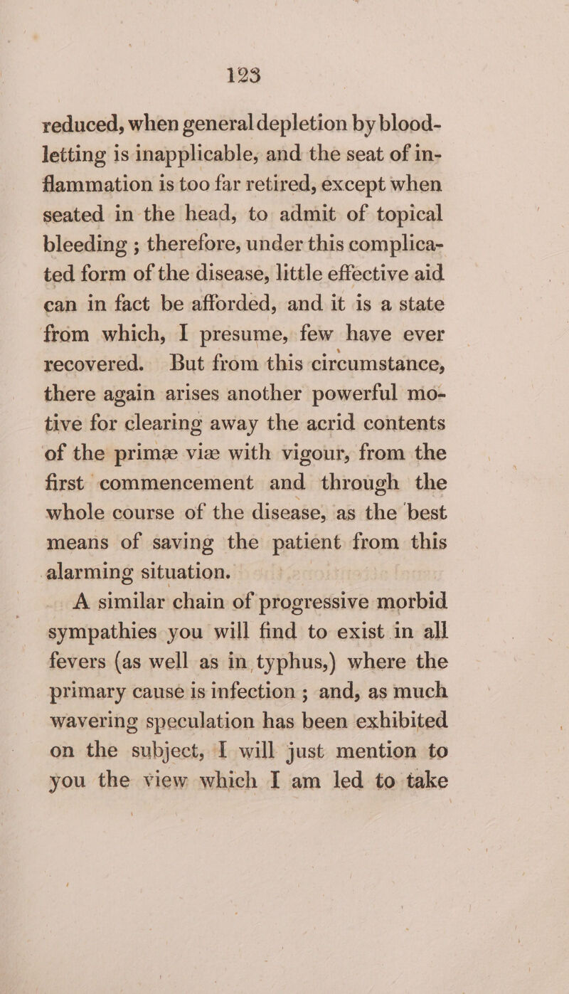 reduced, when general depletion by blood- letting is inapplicable, and the seat of in- flammation is too far retired, except when seated in the head, to admit of topical bleeding ; therefore, under this complica- ted form of the disease, little effective aid can in fact be afforded, and it is a state from which, I presume, few have ever recovered. But from this circumstance, there again arises another powerful mo- tive for clearing away the acrid contents of the prime viz with vigour, from the first commencement and through the whole course of the disease, as the best means of saving the ese from this alarming situation. ia A similar chain of Gintinvetcinimnpthid sympathies you will find to exist in all fevers (as well as in typhus,) where the _ primary cause is infection ; and, as much wavering speculation has been exhibited on the subject, I will just mention to you the view which I am led to take