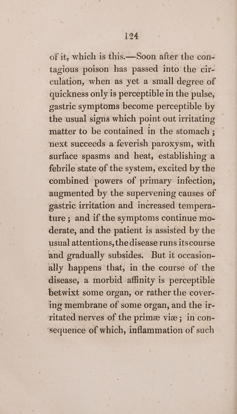 of it, which is this.—Soon after the con- tagious poison has passed into the cir- culation, when as yet a small degree of quickness only is perceptible in the pulse, gastric symptoms become perceptible by the usual signs which point out irritating matter to be contained in the stomach ; ~ next succeeds a feverish paroxysm, with surface spasms and heat, establishing a_ febrile state of the system, excited by the combined powers of primary infection, augmented by the supervening causes of gastric irritation and increased tempera- ture ; and if the symptoms continue mo- derate, and the patient is assisted by the usual attentions, the disease runs itscourse and gradually subsides. But it occasion- ally happens that, in the course of the disease, a morbid affinity is perceptible ‘betwixt some organ, or rather the cover- ing membrane of some organ, and the ir- ritated nerves of the prime vise; in con- ‘sequence of which, inflammation of such