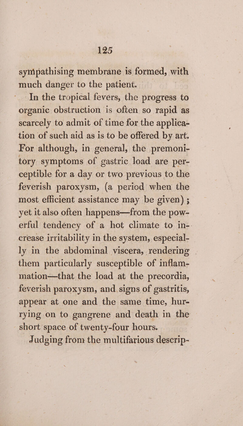 sympathising membrane is formed, with much danger to the patient. | In the tropical fevers, the progress to organic obstruction is often so rapid as scarcely to admit of time for the applica- tion of such aid as is to be offered by art. For although, in general, the premoni- tory symptoms of gastric load are per- ceptible for a day or two previous to the feverish paroxysm, (a period when the most efficient assistance may be given) ; yet it also often happens—from the pow- erful tendency of a hot climate to in-. crease irritability in the system, especial- ly in the abdominal viscera, rendering | them particularly susceptible of inflam- mation—that the load at the precordia, feverish paroxysm, and. signs of gastritis, appear at one and the same time, hur- rying on to gangrene and death in the short space of twenty-four hours. | Judging from the multifarious descrip-