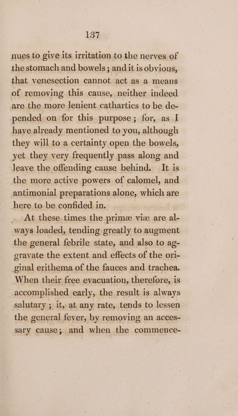 nues to give its irritation to the nerves of the stomach and bowels ; and it is obvious, that venesection cannot act as a means of removing this cause, neither indeed are the more lenient cathartics to be de- pended on for this purpose; for, as I have already mentioned to you, although they will toa certainty open the bowels, yet they very frequently pass along and leave the offending cause behind. It is the more active powers of calomel, and. antimonial preparations alone, which are here to be confided in. | . At these times the. prime viee are al- ways loaded, tending greatly to augment the general febrile state, and also to ag- gravate the extent and effects of the ori- ginal erithema of the fauces and trachea. When their free evacuation, therefore, is _accomplished early, the result is always salutary ; it, at any rate, tends to lessen sary cause; and when the commence-