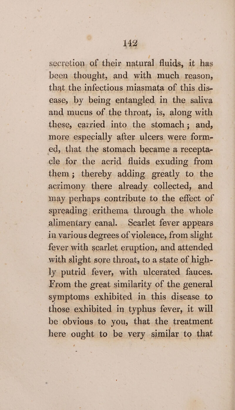 secretion of their natural fluids, it has been thought, and with much reason, that the infectious miasmata of this dis- ease, by being entangled in the saliva and mucus of the throat, is, along with these, carried into the stomach; and, more especially after ulcers were form- ed, that the stomach became a recepta- cle for the acrid fluids exuding from them; thereby adding greatly to the acrimony there already collected, and may perhaps contribute to the effect of spreading erithema through the whole alimentary canal. Scarlet fever appears in various degrees of violence, from slight fever with scarlet eruption, and attended with slight sore throat, to a state of high- ly putrid fever, with ulcerated fauces. From the great similarity of the general symptoms exhibited in this disease to those exhibited in typhus fever, it will be obvious to you, that the treatment here ought to be very similar to that