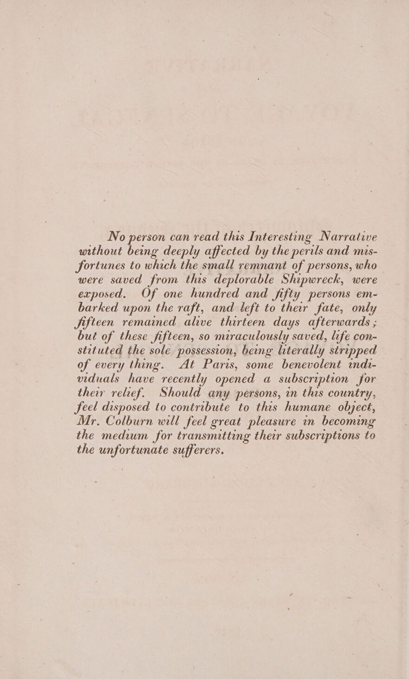 No person can read this Interesting Narrative without being deeply affected by the perils and mas- fortunes to which the small remnant of persons, who were saved from this deplorable Shipwreck, were exposed. Of one hundred and fifty persons em- barked upon the raft, and left to ther fate, only Jifteen remained alive thirteen days afterwards ; but of these fifteen, so miraculously saved, life con- stetuted the sole possession, beng hterally stripped of every thing. At Paris, some benevolent indi- viduals have recently opened a subscription for their relief. Should any persons, in this country, feel disposed to contribute to this humane object, Mr. Colburn will feel great pleasure in becoming the medium for transmitting their subscriptions to the unfortunate sufferers.
