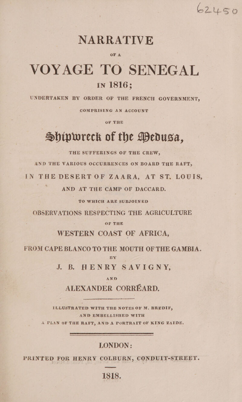 C2yso NARRATIVE VOYAGE TO SENEGAL IN 1816; UNDERTAKEN BY ORDER OF THE FRENCH GOVERNMENT, COMPRISING AN ACCOUNT OF THE ‘Shipwreck of the Medusa, THE SUFFERINGS OF THE CREW, AND THE VARIOUS OCCURRENCES ON BOARD THE RAFT, IN THE DESERT OF ZAARA, AT ST. LOUIS, | AND AT THE CAMP OF DACCARD. ’ TO WHICH ARE SUBJOINED OBSERVATIONS RESPECTING THE AGRICULTURE OF THE WESTERN COAST OF AFRICA, FROM CAPE BLANCO TO THE MOUTH OF THE GAMBIA. BY J. B HENRY SAVIGNY, AND ALEXANDER CORREARD. ILLUSTRATED WITH THE NOTES OF M. BREDIF, AND EMBELLISHED WITH A PLAN OF THE RAFT, AND A PORTRAIT OF KING ZAIDE. LONDON: PRINTED FOR HENRY COLBURN, CONDUIT-STREET. 1818.
