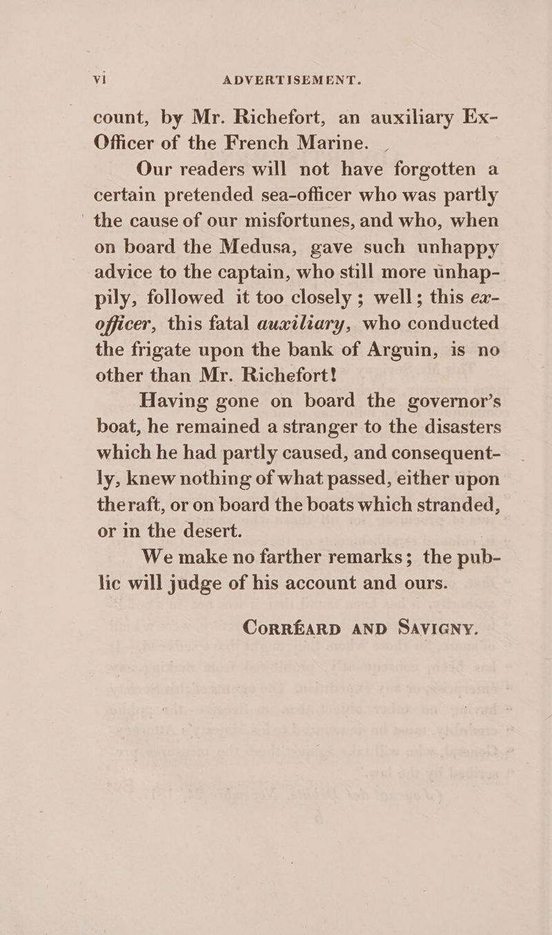 count, by Mr. Richefort, an auxiliary Ex- Officer of the French Marine. Our readers will not have forgotten a certain pretended sea-officer who was partly the cause of our misfortunes, and who, when on board the Medusa, gave such unhappy advice to the captain, who still more unhap- pily, followed it too closely ; well; this ea- officer, this fatal auxiliary, who conducted the frigate upon the bank of Arguin, is no other than Mr. Richefort! Having gone on board the governor’s boat, he remained a stranger to the disasters which he had partly caused, and consequent- ly, knew nothing of what passed, either upon theraft, or on board the boats which stranded, or in the desert. | We make no farther remarks; the pub- lic will judge of his account and ours. CoRREARD AND SAVIGNY.
