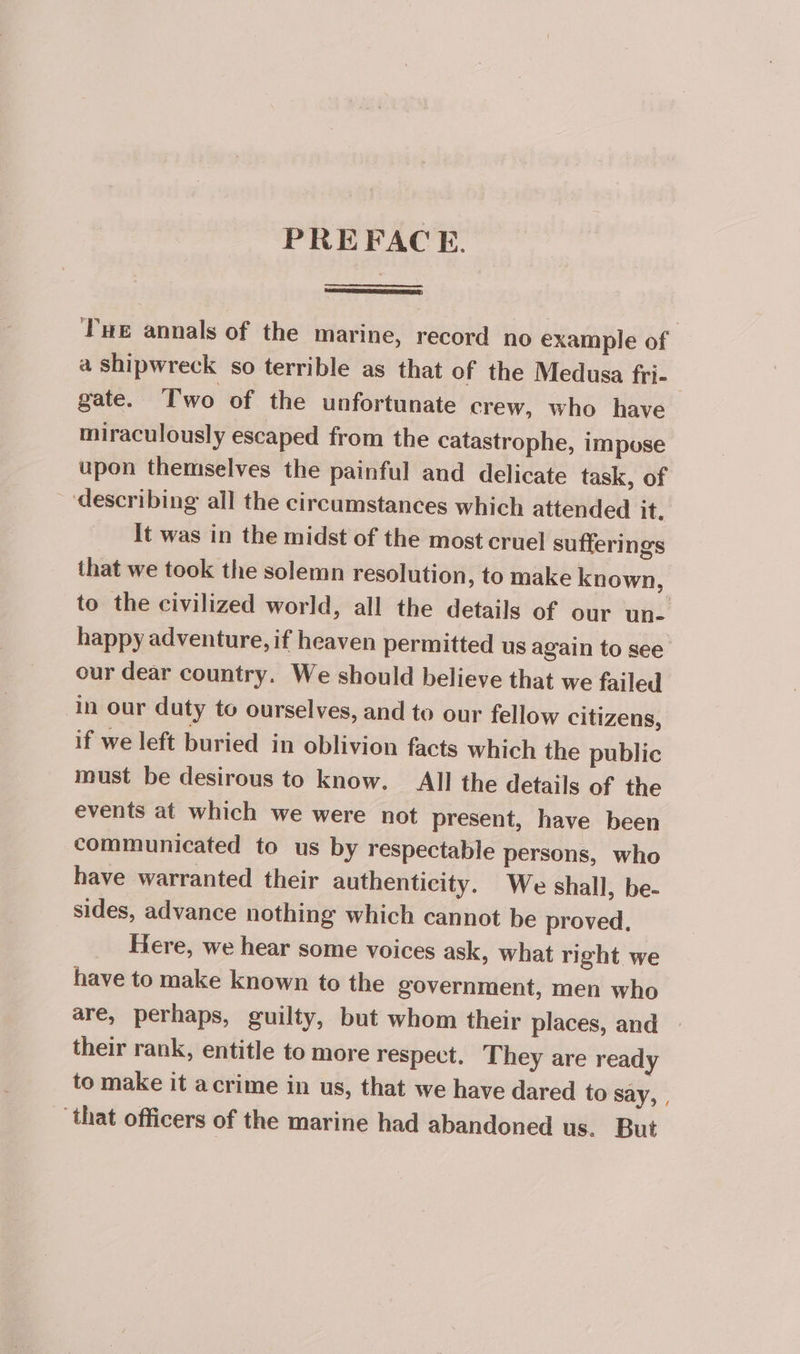 PREFACE. Tue annals of the marine, record no example of — a shipwreck so terrible as that of the Medusa fri- | gate. Two of the unfortunate crew, who have miraculously escaped from the catastrophe, impose upon themselves the painful and delicate task, of _“describing all the circumstances which attended it. It was in the midst of the most cruel sufferings that we took the solemn resolution, to make known, to the civilized world, all the details of our un- happy adventure, if heaven permitted us again to see our dear country. We should believe that we failed in our duty to ourselves, and to our fellow citizens, if we left buried in oblivion facts which the public must be desirous to know. All the details of the events at which we were not present, have been communicated to us by respectable persons, who have warranted their authenticity. We shall, be- sides, advance nothing which cannot be proved, Here, we hear some voices ask, what right we have to make known to the government, men who are, perhaps, guilty, but whom their places, and their rank, entitle to more respect. They are ready to make it acrime in us, that we have dared to say, , that officers of the marine had abandoned us. But