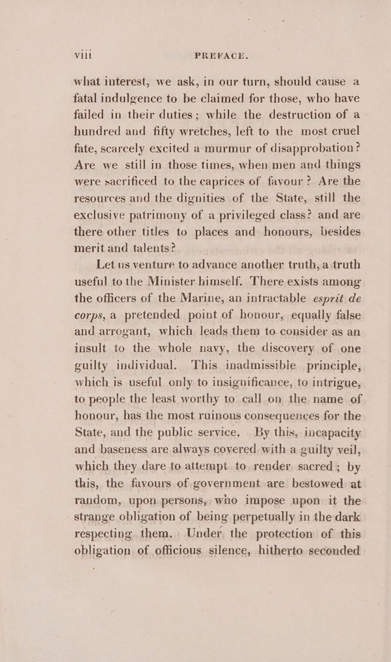 what interest, we ask, in our turn, should cause a fatal indulgence to be claimed for those, who have failed in their duties; while the destruction of a hundred and fifty wretches, left to the most cruel fate, scarcely excited a murmur of disapprobation ? Are we still in those times, when men and things were sacrificed to the caprices of favour ? Are the resources and the dignities of the State, still the exclusive patrimony of a privileged class? and are there other titles to places and honours, besides merit and talents? Let us venture to advance another truth, a truth useful to the Minister himself. There exists among the officers of the Marine, an intractable esprit de corps, a pretended point of honour, equally false and arrogant, which leads them to consider as an insult to the whole navy, the discovery of one guilty individual. This inadmissible principle, which is useful only to insignificance, to intrigue, to people the least worthy to call on the name of honour, has the most ruinous consequences for the State, and the public service. By this, incapacity and baseness are always covered with a guilty veil, which they dare to attempt. to render, sacred ; by this, the favours of government are bestowed at random, upon persons, who impose upon it the strange obligation of being perpetually in the dark respecting them. Under, the protection of this obligation of officious silence, hitherto seconded