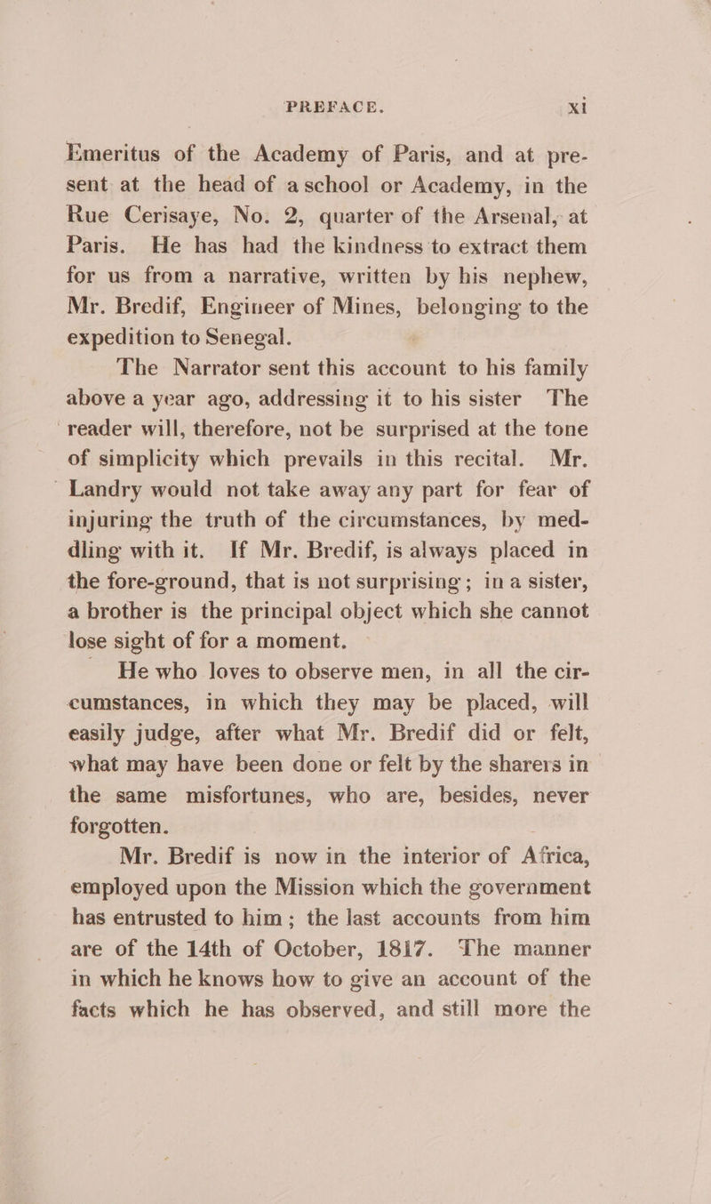 Emeritus of the Academy of Paris, and at pre- sent at the head of aschool or Academy, in the Rue Cerisaye, No. 2, quarter of the Arsenal, at Paris. He has had the kindness to extract them for us from a narrative, written by his nephew, Mr. Bredif, Engineer of Mines, belonging to the expedition to Senegal. The Narrator sent this account to his family above a year ago, addressing it to his sister The reader will, therefore, not be surprised at the tone of simplicity which prevails in this recital. Mr. : Landry would not take away any part for fear of injuring the truth of the circumstances, by med- dling with it. If Mr. Bredif, is always placed in the fore-ground, that is not surprising ; in a sister, a brother is the principal object which she cannot lose sight of for a moment. _ He who loves to observe men, in all the cir- cumstances, in which they may be placed, will easily judge, after what Mr. Bredif did or felt, what may have been done or felt by the sharers in the same misfortunes, who are, besides, never forgotten. : Mr. Bredif is now in the interior of Africa, employed upon the Mission which the government has entrusted to him ; the last accounts from him are of the 14th of October, 1817. The manner in which he knows how to give an account of the facts which he has observed, and still more the