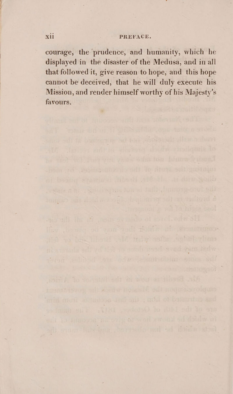 courage, the prudence, and humanity, which he displayed in the disaster of the Medusa, and in all that followed it, give reason to hope, and this hope cannot be deceived, that he will duly execute his Mission, and render himself worthy of his Majesty’s favours.