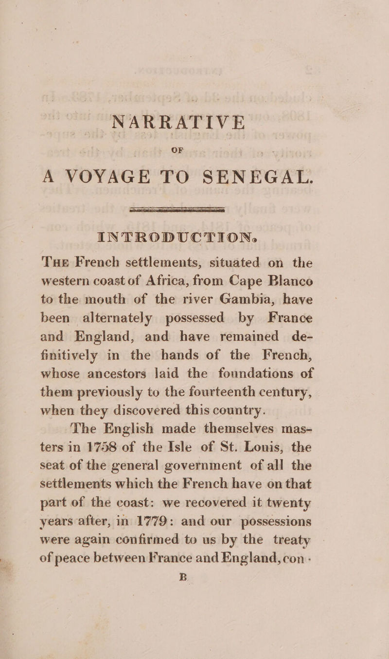 A VOYAGE TO SENEGAL. INTRODUCTION, Tue French settlements, situated on the western coast of Africa, from Cape Blanco to the mouth of the river Gambia, have been alternately possessed by France and England, and have remained de- finitively in the hands of the French, whose ancestors laid the foundations of them previously to the fourteenth century, | when they discovered this country. The English made themselves mas- ters in 1758 of the Isle of St. Louis, the seat of the general government of all the settlements which the French have on that part of the coast: we recovered it twenty years after, in 1779: and our possessions were again confirmed to us by the treaty of peace between France and England, con - B