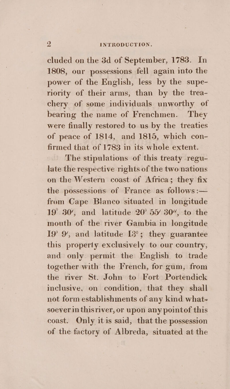 cluded on the 3d of September, 1783. In 1808, our possessions fell again into the power of the English, less by the supe- riority of their arms, than by the trea- chery of some individuals unworthy of bearing the name of Frenchmen. They were finally restored to us by the treaties of peace of 1814, and 1815, which con- firmed that of 1783 in its whole extent. The stipulations of this treaty regu- late the respective rights of the two nations on the Western coast of Africa; they fix the possessions of France as follows :— from Cape Blanco situated in longitude 19 30’, and latitude 20° 55’ 30”, to the mouth of the river Gambia in longitude 19° 9’, and latitude [3°; they guarantee this property exclusively to our country, and only permit the English to trade together with the French, for gum, from the river St. John to Fort Portendick inclusive, on condition, that they shall not form establishments of any kind what- soever in thisriver, or upon any pointof this coast. Only itis said, that the possession of the factory of Albreda, situated at the