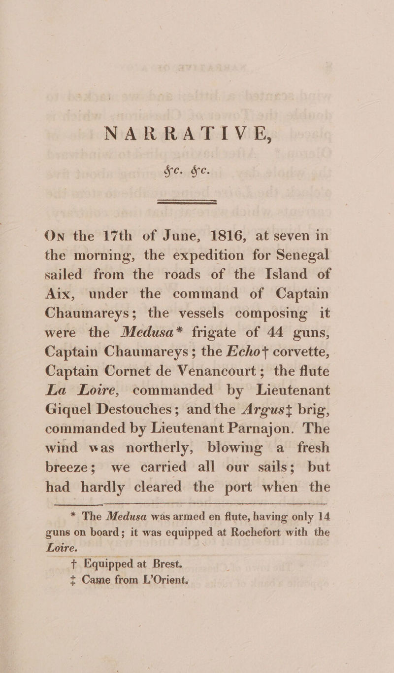 CC. ON the 17th of June, 1816, at seven in the morning, the expedition for Senegal sailed from the roads of the Island of Aix, under the command of Captain Chaumareys; the vessels composing it were the Medusa* frigate of 44 guns, Captain Chaumareys ; the Echo corvette, Captain Cornet de Venancourt ; the flute La Loire, commanded by Lieutenant Giquel Destouches; andthe Argust brig, commanded by Lieutenant Parnajon. The wind was northerly, blowing a fresh breeze; we carried all our sails; but had hardly cleared the port when the * The Medusa was armed en flute, having only 14 guns on board; it was equipped at Rochefort with the Loire. : _ + Equipped at Brest. + Came from L’Orient.