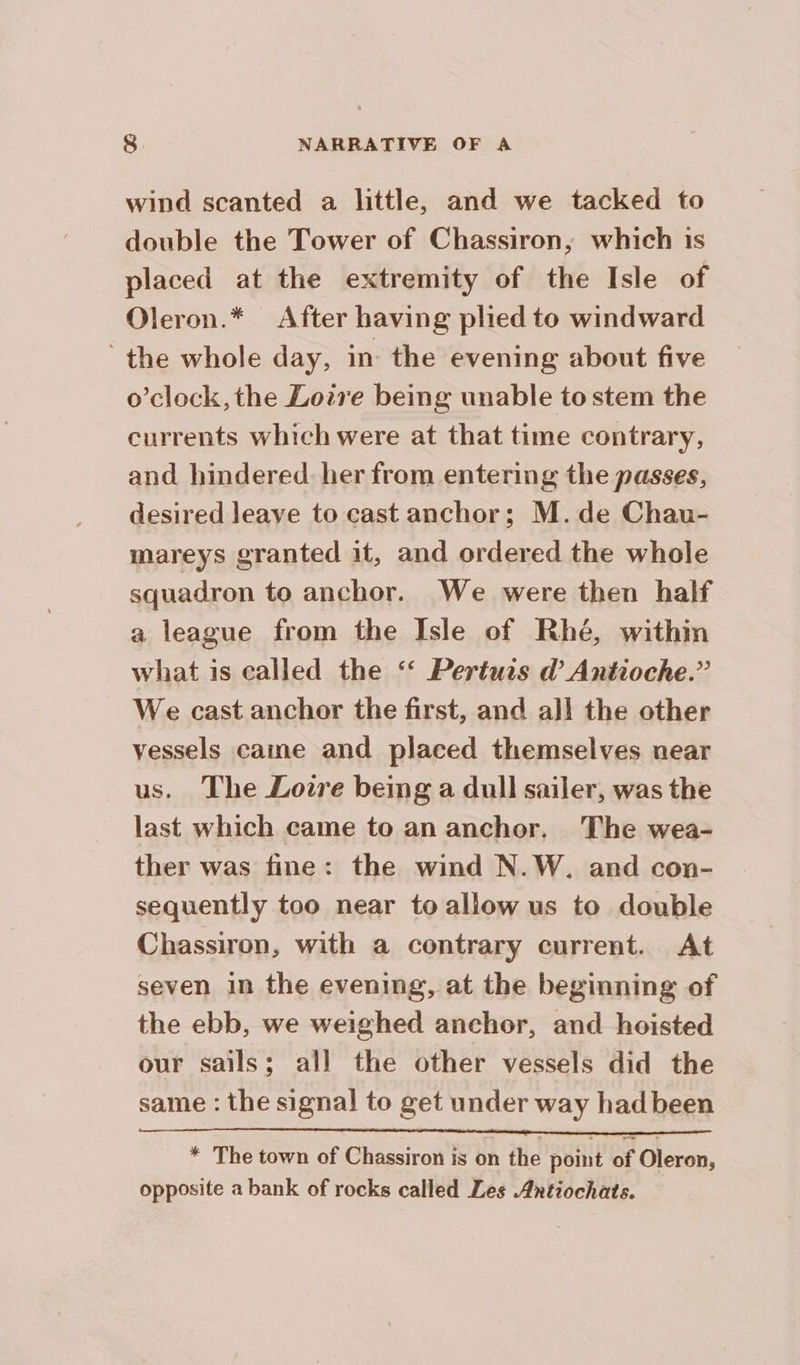 wind scanted a little, and we tacked to double the Tower of Chassiron, which is placed at the extremity of the Isle of Oleron.* After having plied to windward the whole day, in the evening about five o’clock, the Loire being unable to stem the currents which were at that time contrary, and hindered. her from entering the passes, desired leave to cast anchor; M.de Chau- mareys granted it, and ordered the whole squadron to anchor. We were then half a league from the Isle of Rhé, within what is called the ‘ Pertuis d’ Antioche.” We cast anchor the first, and all the other vessels came and placed themselves near us. The Loire being a dull sailer, was the last which came to an anchor. The wea- ther was fine: the wind N.W. and con- sequently too near to allow us to double Chassiron, with a contrary current. At seven in the evening, at the beginning of the ebb, we weighed anchor, and hoisted our sails; all the other vessels did the same : the signal to get under way had been * The town of Chassiron is on the point of Oleron, opposite a bank of rocks called Les Antiochats.