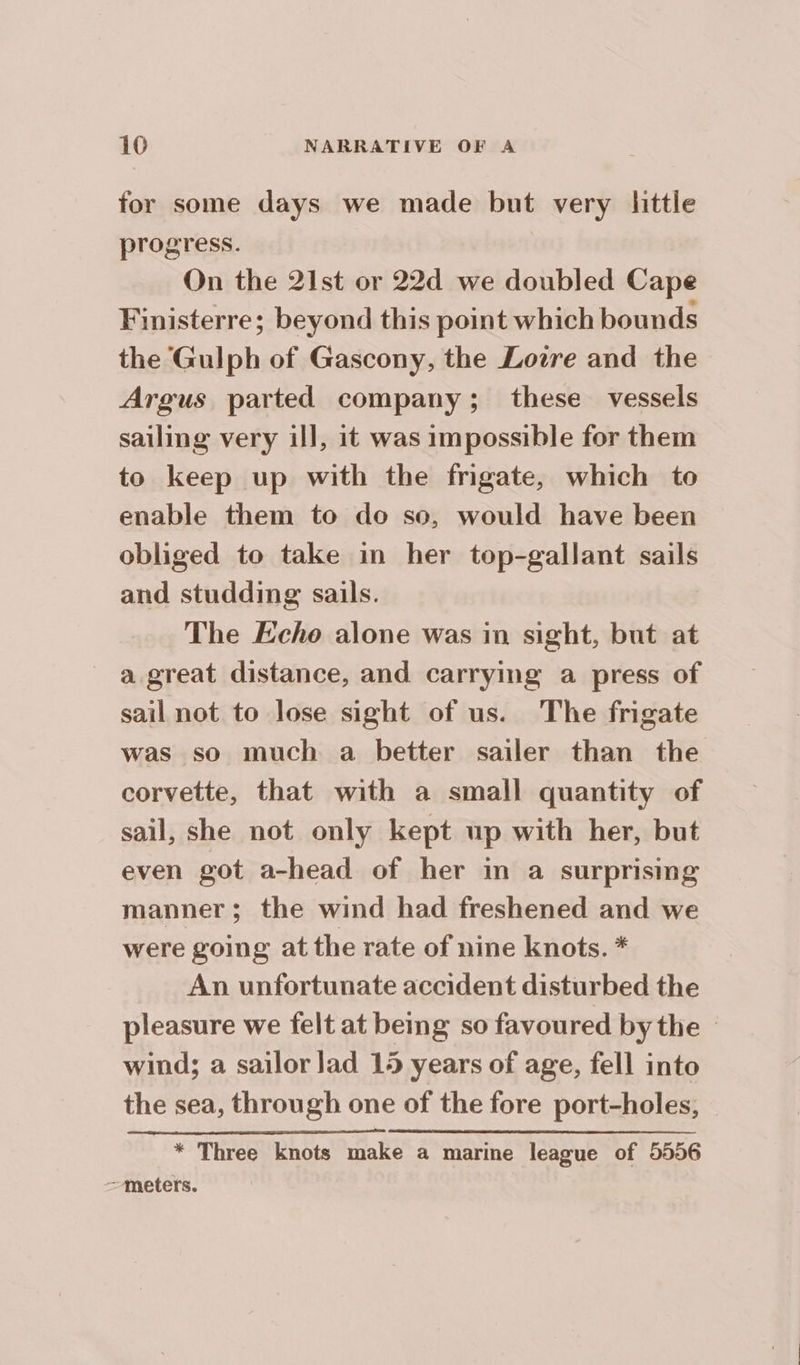for some days we made but very little progress. On the 21st or 22d we doubled Cape Finisterre; beyond this point which bounds the Gulph of Gascony, the Lozre and the Argus parted company; these vessels sailing very ill, it was impossible for them to keep up with the fngate, which to enable them to do so, would have been obliged to take in her top-gallant sails and studding sails. The Echo alone was in sight, but at a great distance, and carrying a press of sail not to lose sight of us. The frigate was so much a better sailer than the corvette, that with a small quantity of sail, she not only kept up with her, but even got a-head of her in a surprising manner; the wind had freshened and we were going at the rate of nine knots. * An unfortunate accident disturbed the pleasure we felt at being so favoured by the © wind; a sailor lad 15 years of age, fell into the sea, through one of the fore port-holes, | * Three knots make a marine league of 5556 meters.