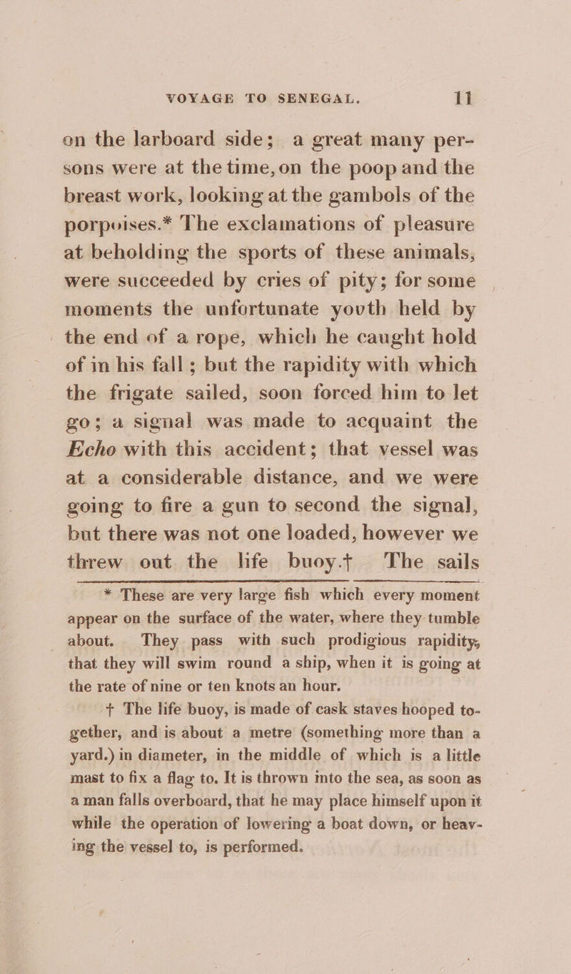 on the larboard side; a great many per- sons were at the time,on the poop and the breast work, looking at the gambols of the porpoises.* The exclamations of pleasure at beholding the sports of these animals, were succeeded by cries of pity; for some moments the unfortunate youth held by the end of a rope, which he caught hold of in his fall ; but the rapidity with which the frigate sailed, soon forced him to let go; a signal was made to acquaint the Echo with this accident; that vessel was at a considerable distance, and we were going to fire a gun to second the signal, but there was not one loaded, however we threw out the hfe buoy.+ The sails * These are very large fish which every moment appear on the surface of the water, where they tumble about. They pass with such prodigious rapidity, that they will swim round a ship, when it is going at the rate of nine or ten knots an hour. + The life buoy, is made of cask staves hooped to- gether, and is about a metre (something more than a yard.) in diameter, in the middle of which is a little mast to fix a flag to. It is thrown mto the sea, as soon as a man falls overboard, that he may place himself upon it while the operation of lowering a boat down, or heav- ing the vessel to, is performed.