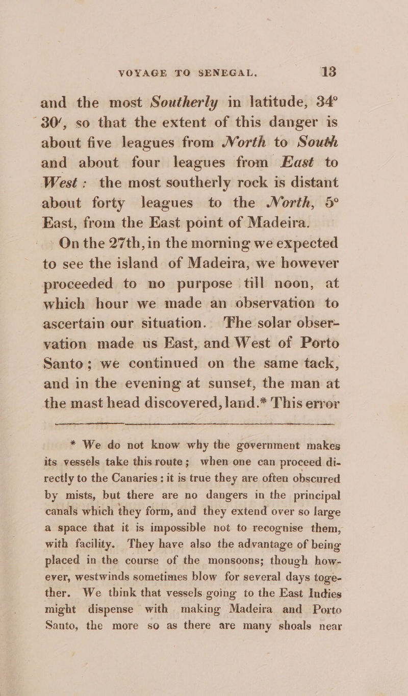 and the most Southerly in latitude, 34 30’, so that the extent of this danger is about five leagues from Worth to South and about four leagues from East to West : the most southerly rock is distant about forty leagues to the North, 5° East, from the East point of Madeira. On the 27th, in the morning we expected to see the island of Madeira, we however proceeded to no purpose till noon, at which hour we made an observation to ascertain our situation. ‘Fhe solar obser- vation made us East, and West of Porto Santo; we continued on the same tack, and in the evening at sunset, the man at the mast head discovered, land.* This error * We do not know why the government makes its vessels take this route; when one can proceed di- rectly to the Canaries : it is true they are often obscured by mists, but there are no dangers in the principal canals which they form, and they extend over so large a space that it is impossible not to recognise them, with facility. They have also the advantage of being placed in the course of the monsoons; though how- ever, westwinds sometimes blow for several days toge- ther. We think that vessels going to the East Indies might dispense with making Madeira and Porto Santo, the more so as there are many shoals near