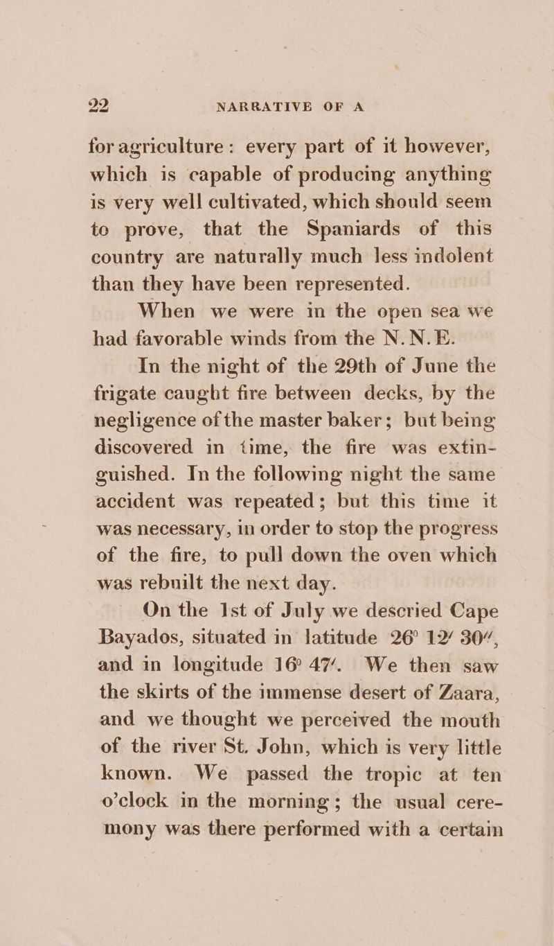 for agriculture: every part of it however, which is capable of producing anything is very well cultivated, which should seem te prove, that the Spaniards of this country are naturally much less indolent than they have been represented. When we were in the open sea we had favorable winds from the N.N.E. In the night of the 29th of June the frigate caught fire between decks, by the negligence of the master baker; but being discovered in time, the fire was extin- guished. In the following night the same accident was repeated; but this time it was necessary, in order to stop the progress of the fire, to pull down the oven which was rebuilt the next day. On the Ist of July we descried Cape Bayados, situated in latitude 26° 12 30”, and in longitude 16° 47. We then saw the skirts of the immense desert of Zaara, — and we thought we perceived the mouth of the river St. John, which is very little known. We passed the tropic at ten o'clock in the morning; the usual cere- mony was there performed with a certain