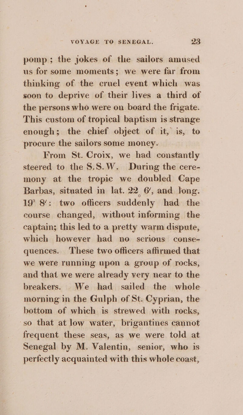 pomp ; the jokes of the sailors amused us for some moments; we were far from thinking of the cruel event which was soon to deprive of their lives a third of the persons who were on board the frigate. This custom of tropical baptism is strange enough; the chief object of it, is, to procure the sailors some money. | . From St. Croix, we had constantly steered to the S.S.W. During the cere- mony at the tropic we doubled Cape Barbas, situated in lat. 22 6’, and fong. 19° 8’: two officers suddenly had the course changed, without informing the captain; this led to a pretty warm dispute, which however had no serious conse- quences. These two officers affirmed that we were running upon a group of rocks, and that we were already very near to the breakers. We had sailed the whole morning in the Gulph of St. Cyprian, the bottom of which is strewed with rocks, ‘so that at low water, brigantines cannot frequent these seas, as we were told at Senegal by M. Valentin, senior, who is perfectly acquainted with this whole coast,