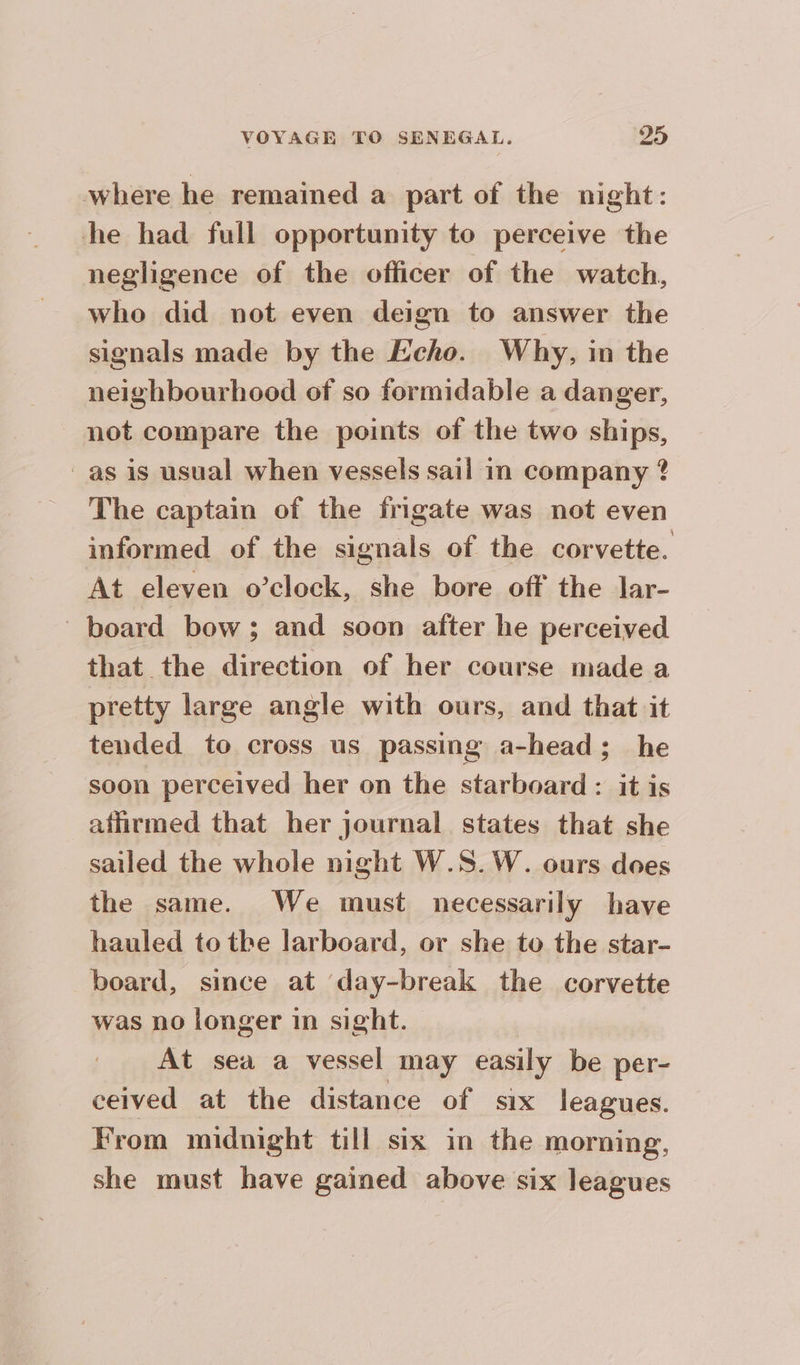 where he remained a part of the night: he had full opportunity to perceive the negligence of the officer of the watch, who did not even deign to answer the signals made by the Echo. Why, in the neighbourhood of so formidable a danger, not compare the points of the two uae _as is usual when vessels sail in company ? The captain of the frigate was not even informed of the signals of the corvette. At eleven o’clock, she bore off the lar- board bow; and soon after he perceived that the direction of her course made a pretty large angle with ours, and that it tended to cross us passing a-head; he soon perceived her on the starboard : it is affirmed that her journal states that she sailed the whole night W.S.W. ours does the same. We must necessarily have hauled to tbe larboard, or she to the star- board, since at day-break the corvette was no longer in sight. At sea a vessel may easily be per- ceived at the distance of six leagues. From midnight till six in the morning, she must have gained above six leagues