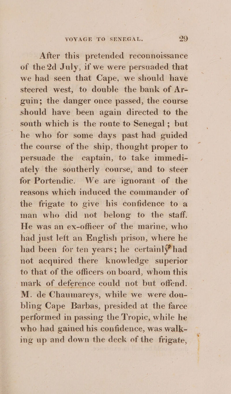 After this pretended reconnoissance of the 2d July, if we were persuaded that we had seen that Cape, we should have steered west, to double the bank of Ar- guin; the danger once passed, the course should have been again directed to the south which is the route to Senegal ; but he who for some days past had guided the course of the ship, thought proper to persuade the captain, to take immedi- ately the southerly course, and to steer for Portendic. We are ignorant of the reasons which induced the commander of the frigate to give his confidence to a man who did not belong to the staff. He was an ex-offiecer of the marine, who had just left an English prison, where he had been for ten years; he certainly had not acquired there knowledge superior to that of the officers on board, whom this mark of deference could not but offend. M. de Chaumareys, while we were dou- bling Cape Barbas, presided at the farce performed in passing the Tropic, while he who had gained his confidence, was walk- ing up and down the deck of the frigate,