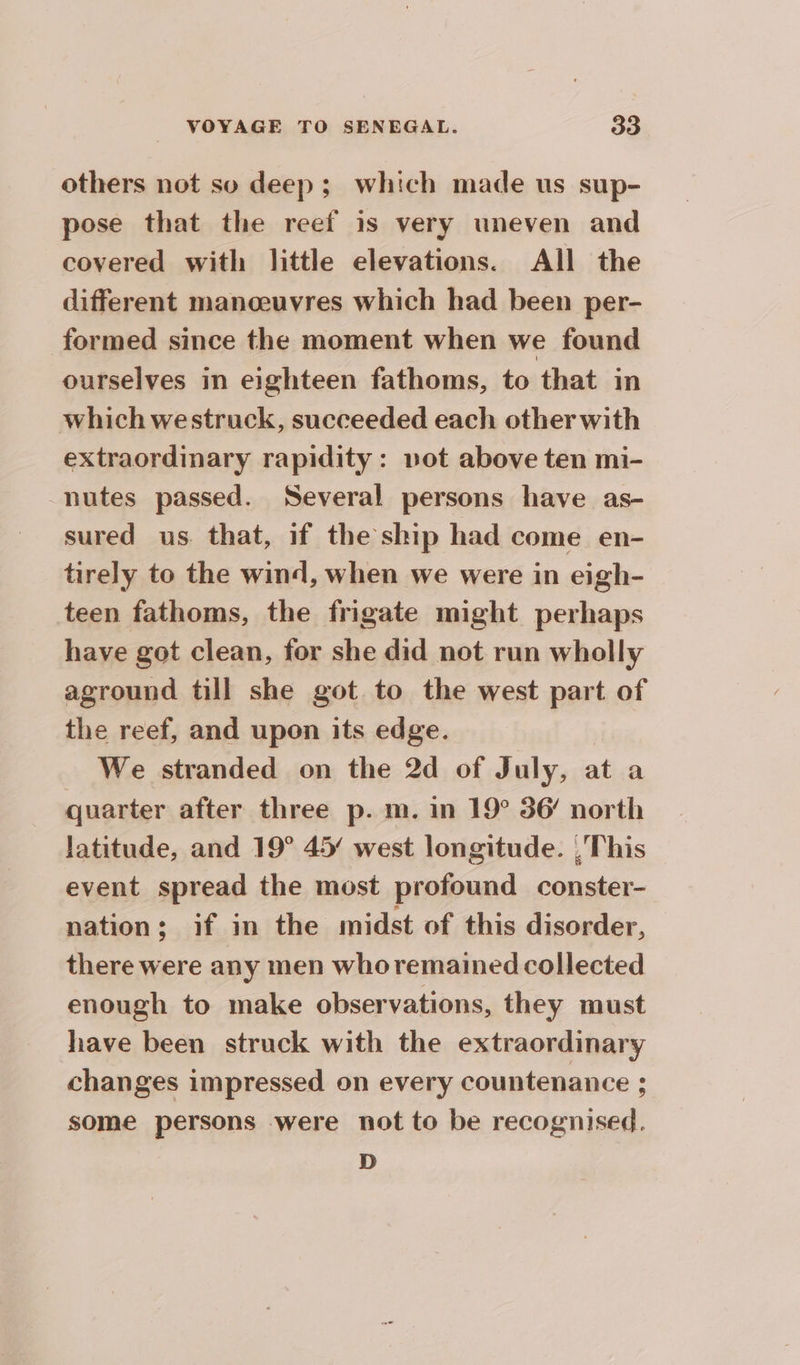 others not so deep; which made us sup- pose that the reef is very uneven and covered with little elevations. All the different manceuvres which had been per- formed since the moment when we found ourselves in eighteen fathoms, to that in which westruck, succeeded each other with extraordinary rapidity: vot above ten mi- nutes passed. Several persons have as- sured us that, if the ship had come en- tirely to the wind, when we were in eigh- teen fathoms, the frigate might perhaps have got clean, for she did not run wholly aground till she got to the west part of the reef, and upon its edge. We stranded on the 2d of July, at a quarter after three p. m. in 19° 36 north latitude, and 19° 45/ west longitude. , This event spread the most profound conster- nation; if in the midst of this disorder, — there were any men whoremained collected enough to make observations, they must have been struck with the extraordinary changes impressed on every countenance ; some persons were not to be recognised, D