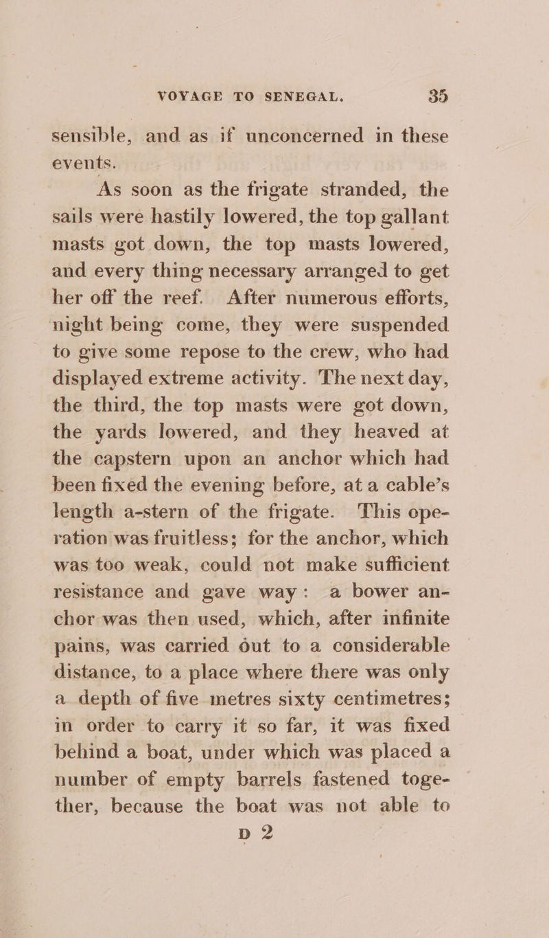 sensible, and as if unconcerned in these events. As soon as the frigate stranded, the sails were hastily lowered, the top gallant masts got down, the top masts lowered, and every thing necessary arranged to get her off the reef. After numerous efforts, night being come, they were suspended _ to give some repose to the crew, who had displayed extreme activity. The next day, the third, the top masts were got down, the yards lowered, and they heaved at the capstern upon an anchor which had been fixed the evening before, at a cable’s length a-stern of the frigate. This ope- ration was fruitless; for the anchor, which was too weak, could not make sufficient resistance and gave way: a bower an- chor was then used, which, after infinite pains, was carried out to a considerable distance, to a place where there was only a depth of five metres sixty centimetres; in order to carry it so far, it was fixed behind a boat, under which was placed a number of empty barrels fastened toge- ther, because the boat was not able to D 2