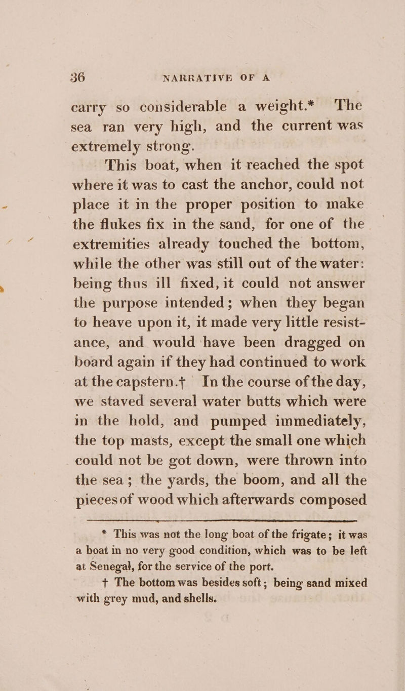 carry so considerable a weight* The sea ran very high, and the current was extremely strong. This boat, when it reached the spot where it was to cast the anchor, could not place it in the proper position to make the flukes fix in the sand, for one of the extremities already touched the bottom, while the other was still out of the water: being thus ill fixed,it could not answer the purpose intended; when they began to heave upon it, it made very little resist- ance, and would have been dragged on board again if they had continued to work at the capstern.t In the course of the day, we staved several water butts which were in the hold, and pumped immediately, the top masts, except the small one which could not be got down, were thrown into the sea; the yards, the boom, and all the pieces of wood which afterwards composed * This was not the long boat of the frigate; it was a boat in no very good condition, which was to be left at Senegal, for the service of the port. + The bottom was besides soft; being sand mixed with grey mud, and shells.