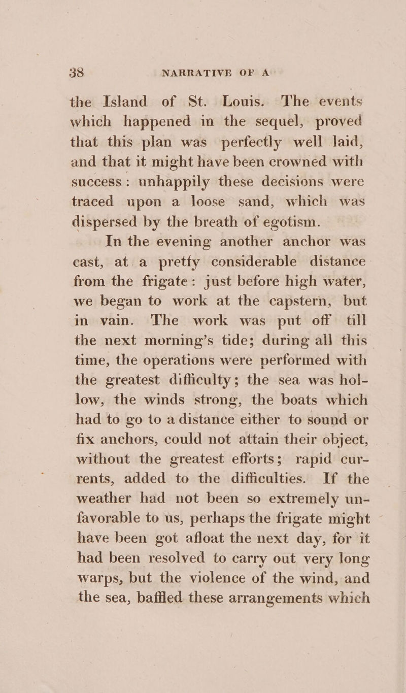 the Island of St. Louis. The events which happened in the sequel, proved that this plan was perfectly well laid, and that it might have been crowned with success: unhappily these decisions were traced upon a loose sand, which was dispersed by the breath of egotism. In the evening another anchor was cast, at a pretfy considerable distance from the frigate: just before high water, we began to work at the capstern, but in vain. The work was put off till the next morning’s tide; during all this time, the operations were performed with the greatest difficulty; the sea was hol- low, the winds strong, the boats which had to go to a distance either to sound or fix anchors, could not attain their object, — without the greatest efforts; rapid cur- rents, added to the difficulties. If the weather had not been so extremely un- favorable to us, perhaps the frigate might - have been got afloat the next day, for it had been resolved to carry out very long warps, but the violence of the wind, and the sea, baffled these arrangements which