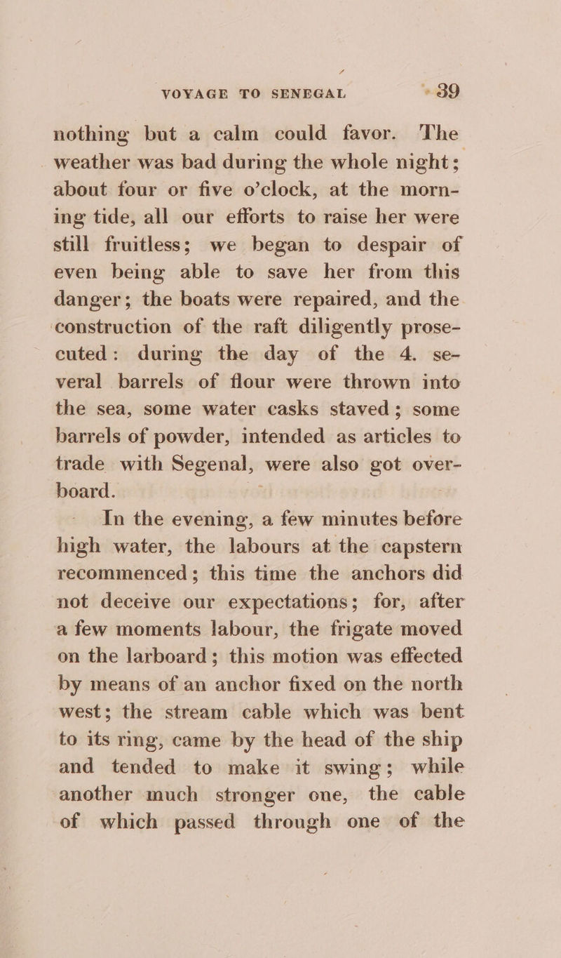 f VOYAGE TO SENEGAL + 39 nothing but a calm could favor. The _ weather was bad during the whole night; about four or five o’clock, at the morn- ing tide, all our efforts to raise her were still fruitless; we began to despair of even being able to save her from this danger; the boats were repaired, and the construction of the raft diligently prose- ~ cuted: during the day of the 4. se- veral barrels of flour were thrown into the sea, some water casks staved; some barrels of powder, intended as articles to trade with Segenal, were also got over- board. ed iv In the evening, a few minutes before high water, the labours at the capstern recommenced ; this time the anchors did not deceive our expectations; for, after afew moments labour, the frigate moved on the larboard; this motion was effected by means of an anchor fixed on the north west; the stream cable which was bent to its rmg, came by the head of the ship and tended to make it swing; while another much stronger one, the cable of which passed through one of the