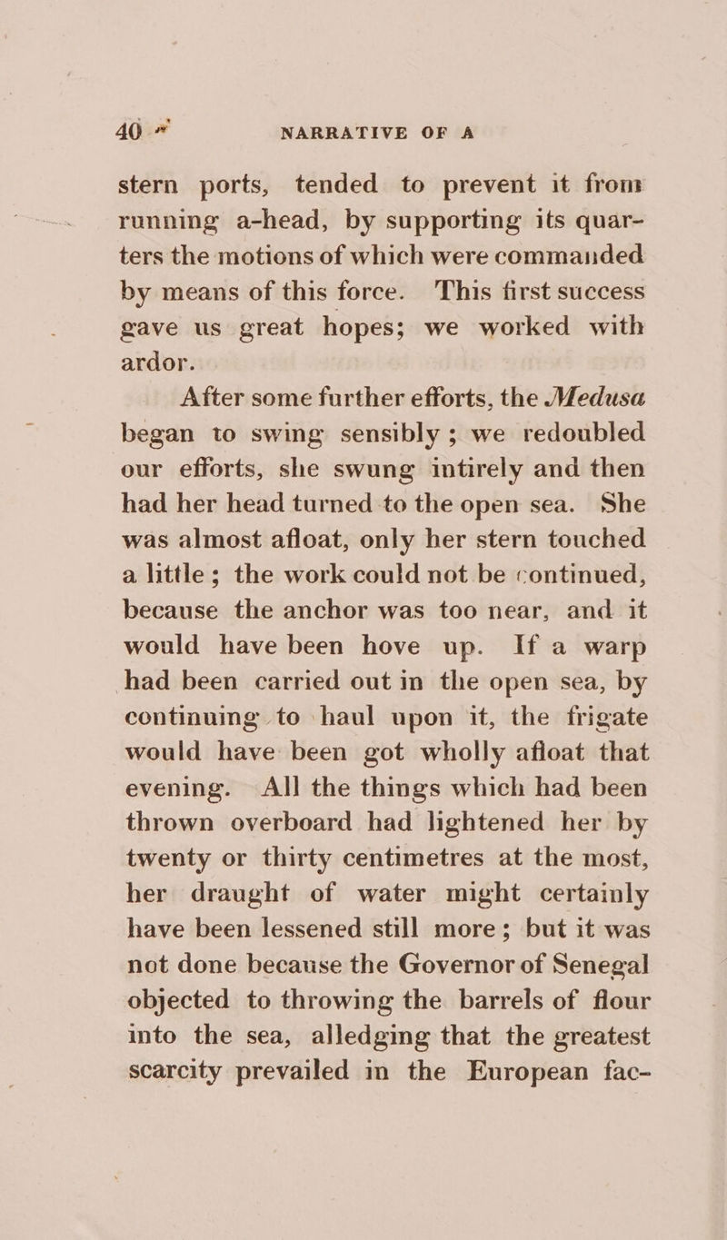 stern ports, tended to prevent it from running a-head, by supporting its quar- ters the motions of which were commanded by means of this force. This first success gave us great hopes; we worked with ardor. After some further efforts, the Medusa began to swing sensibly ; we redoubled our efforts, she swung intirely and then had her head turned to the open sea. She was almost afloat, only her stern touched a little; the work could not be continued, because the anchor was too near, and it would have been hove up. If a warp continuing to haul upon it, the frigate would have been got wholly afloat that evening. All the things which had been thrown overboard had lightened her by twenty or thirty centimetres at the most, her draught of water might certainly have been lessened still more; but it was not done because the Governor of Senegal objected to throwing the barrels of flour into the sea, alledging that the greatest scarcity prevailed in the European fac-