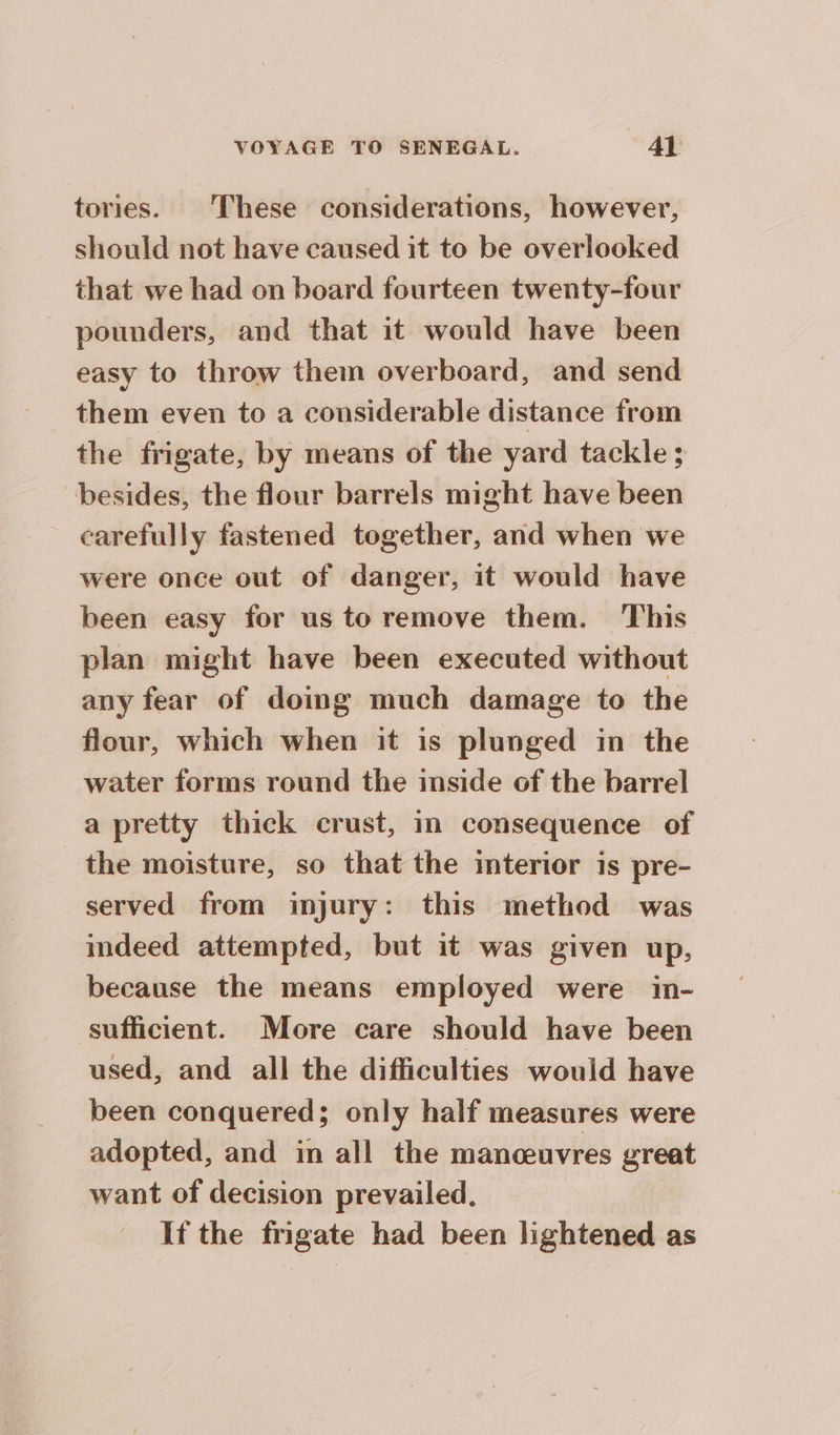 tories. These considerations, however, should not have caused it to be overlooked that we had on board fourteen twenty-four pounders, and that it would have been easy to throw them overboard, and send them even to a considerable distance from the frigate, by means of the yard tackle ; besides, the flour barrels might have been _ carefully fastened together, and when we were once out of danger, it would have been easy for us to remove them. This plan might have been executed without any fear of doing much damage to the flour, which when it is plunged in the water forms round the inside of the barrel a pretty thick crust, in consequence of the moisture, so that the interior is pre- served from injury: this method was indeed attempted, but it was given up, because the means employed were in- sufficient. More care should have been used, and all the difficulties would have been conquered; only half measures were adopted, and in all the manceuvres great want of decision prevailed, If the frigate had been lightened as
